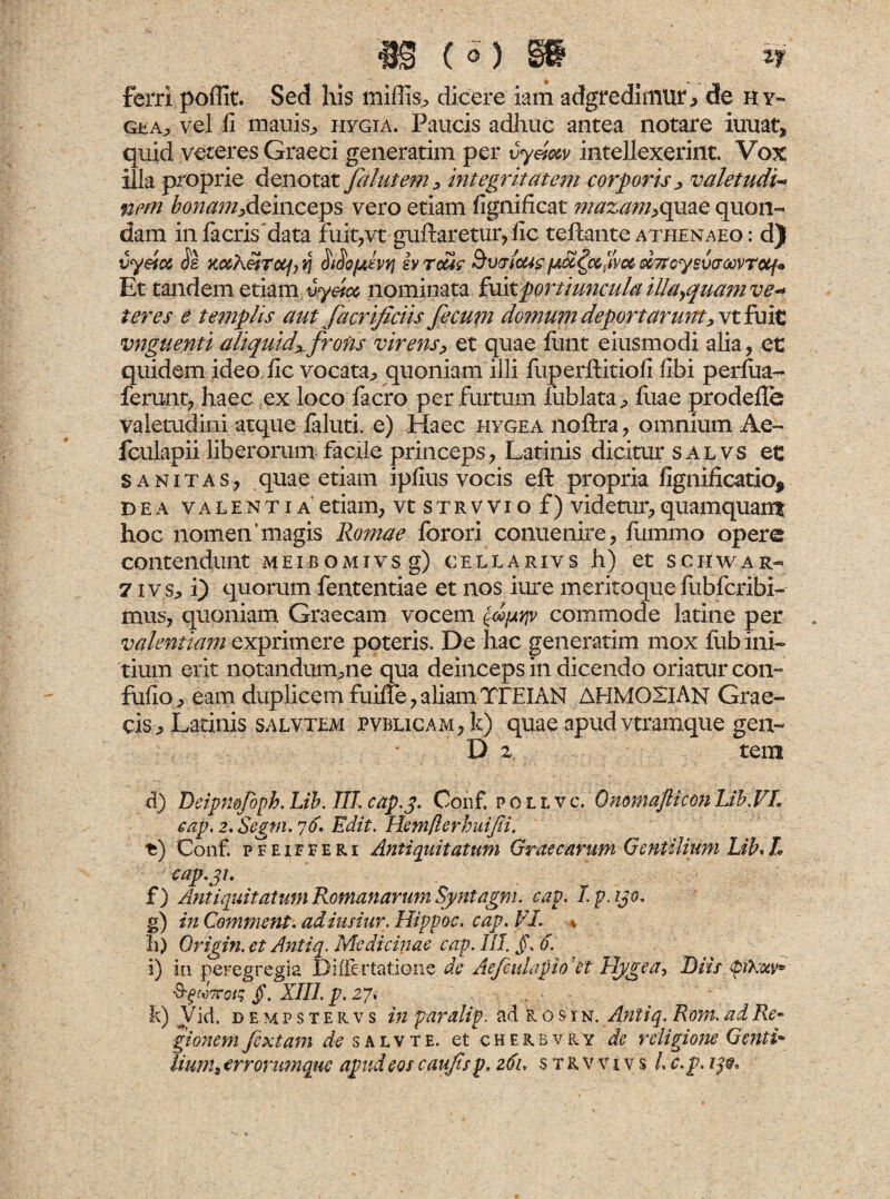( q) §8 , iy ferri poffit. Sed his miliis, dicere iam adgredimurj de hy- gea^ vel fi mauis^ piygia. Paucis adhuc antea notare iuuat, quid veteres Graeci generarim per vyeiw intellexerint. Vox illa proprie denotat falutem , integritatem corporis, valetudo nem bonam,deinceps vero etiam fignificat mazam,quae quon¬ dam infacris data fuit,vt gufiaretur, fic teftante athenaeo : d) vyeiot Js Ko&heiTttp v\ SAptivq iv reas Buricas[aSc^cc^voc o&Ttcysvcroovrotfo Et tandem etiam uyetcc nominata fuitportiuncula illa^quam ve* teres e templis aut facrificiis fecum domum deportarunt, vtfuit vnguenti aliquid^frons virens, et quae finit eiusmodi alia, et quidem ideo fic vocata, quoniam illi fuperftitiofi fibi p eriua- ferunt, haec ex loco facro per furtum fublata, fuae prodefle valetudini atque laluti. e) Haec hygea noftra, omnium Ae- fculapii liberorum facile princeps, Latinis dicitur salvs et sanitas, quae etiam ipfius vocis eft propria fignificatio, dea valentia etiam, vtSTRWiof) videtur, quamquan* hoc nomen’magis Romae forori conuenire, fummo opere contendunt meibomivs g) cellarivs h) et schwar- 7 ivs, i) quorum fententiae et nos iure meritoque fubfcribi- mus, quoniam Graecam vocem fpnv commode latine per valentiam exprimere poteris. De hac generarim mox lub ini¬ tium erit nptandum^ne qua deinceps in dicendo oriatur con- fufio, eam duplicem fuiffe, aliam TTEIAN AHM02IAN Grae¬ cis , Latinis salvtem PVBLiCAM,k) quae apud vtramque gen- D 2 tem d) Deipmfoph. Lib. III. cap.j. Conf. pouvc, QnomajliconUb.VL tap. 2. Segni. 76. Edit. Hemfterbuijii. t) Conf. pfeifferi Antiquitatum Graecarum Gentilium Lib,L cap.gi. f) Antiquitatum Romanarum Syntagm. cap. I.p. ijo, g) in Gemment, adiusiur. Hippoc. cap. VI. %, h) Origin. et Antiq. Medicinae cap. III. j)\ 6. i) in peregregia DiiTertatione de AefcuLipio ''et Hygea, Diis pXotv* Jtto/; g. XIII. p. 27, k) Vid. dempstervs in par ali p. ad r'o sin. Antiq. Rom. ad Re* gionem fextam de salvte. et cherbvry de religione Genti» lium, errorumque apud eos caufs p. 261, s trvvivs /. c. p. ije.