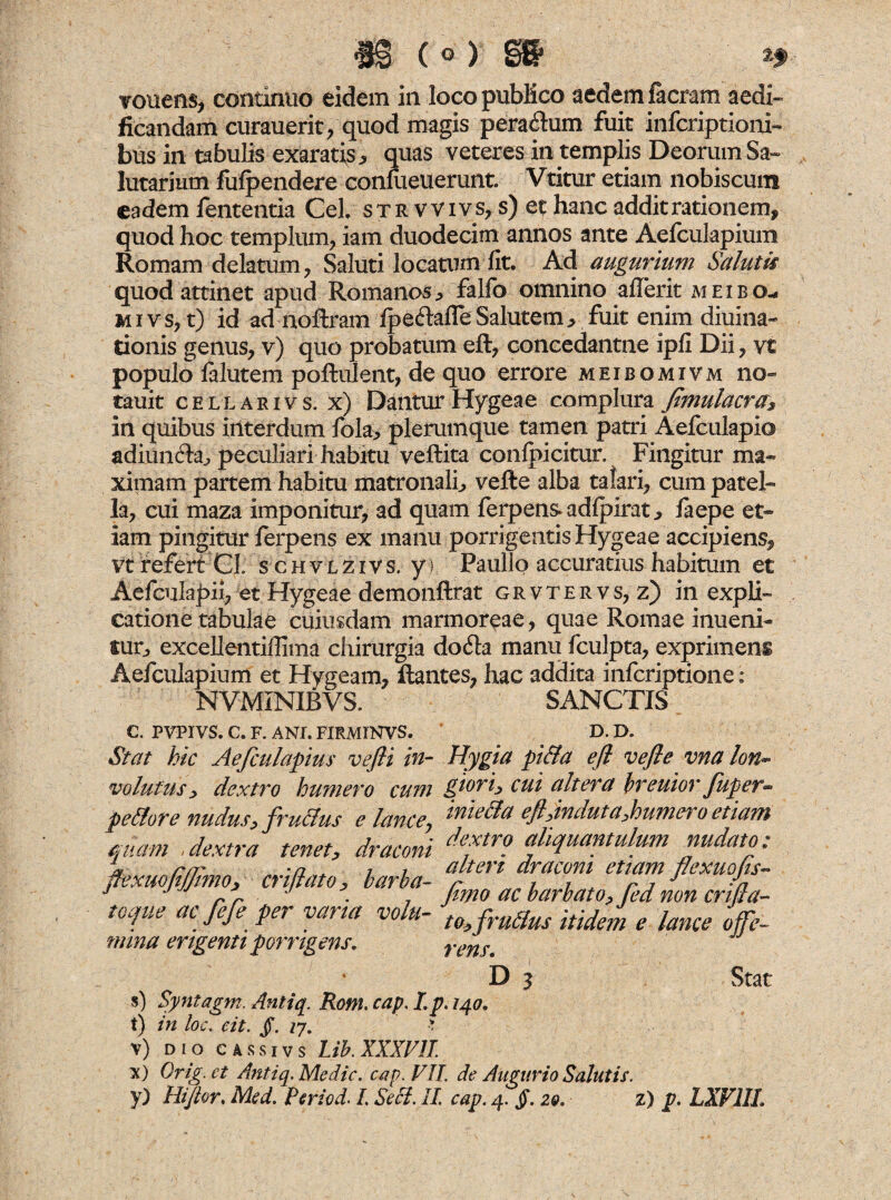 st ( © ) §g> ?.f vouens, continuo eidem in locopubKco aedem facram aedi¬ ficandam curauerit, quod magis pera&um fuit infcriptioni- bus in tabulis exaratis* quas veteres in templis Deorum Sa¬ lutarium fufpendere confueuerunt Vtitur etiam nobiscum eadem lententia Cei str v vivs, s) et hanc addit rationem, quod hoc templum., iam duodecim annos ante Aefculapium Romam delatum , Saluti locatum fit. Ad augurium Salutis quod attinet apud Romanos* falfo omnino aflerit meibo- m i v s, t) id ad noftram Ipeftafle Salutem * fuit enim diuina- tionis genus, v) quo probatum ell, concedantne ipfi Dii, vi populo falutem poftulent, de quo errore meibomivm no- tauit cellarivs. x) Dantur Hygeae complura Jimulacra* in quibus interdum fola* plerumque tamen patri Aefculapio adiun&a* peculiari habitu veftita conlpicitur. Fingitur ma¬ ximam partem habitu matronali* velle alba talari, cum patel¬ la, cui maza imponitur, ad quam ferpensadlpirat* iaepe et¬ iam pingitur ferpens ex manu porrigentis Hygeae accipiens, vt refert Cl. s c H v L z i v s. y) Paullo accuratius habitum et Aefculapii, et Hygeae demonftrat grvtervs, z) in expli¬ catione tabulae cuiusdam marmoreae, quae Romae inueni- tur* excellentifiima chirurgia do6ta manu fculpta, exprimens Aefculapium et Hygeam, liantes, hac addita infcriptione : NVMiNIBVS. SANCTIS e. PVPIVS. C. F. ANI. FIRM1NVS. D. D„ Stat hic Aefculapius vefii in- Hygia pi&a efl vefle vna lon~ volutus * dextro humero cum giori> cui altera breuior Juper*» pellor e nudus* fruclus e lance y quam , dextra tenet* draconi jfexuofiJJmiOy criflato* barba¬ toque ac fefe per varia volu¬ mina erigenti porrigens, D 3 Stat s) Syntagm. Antiq. Rom. cap. Lp. 140. t) in loc. eit. JT. 17, >. v) dio cassivs Lib. XXXVII x) Orig.ct Antiq. Medie, cap. VII. de Augurio Salutis. y) Hi/tor. Med. Period. L Seci. II. cap. 4. §. 20. z) p. LXV1IL mie&a eftanduta,humero etiam dextro aliquantulum nudato; alteri draconi etiam flexuofis- fimo ac barbato? fed non crtjla- to> frullus itidem e lance offe¬ rens.