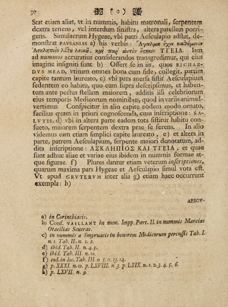 Stat etiam alias, vt in nummis, habitu matronali, ferpentem dextra tenens, vel interdum finiftra, altera patellam porri¬ gens. Simulacrum Hygeae, vbi patri Aefculapio adftat, de- monftrat pavsanias a) his verbis : 3/Ay«A/ax t%et M&qpsvw 3A<nOuprtov A/$a hsunS, xfej Ttccg ccvtcv ^ksv TTEIA. lam ad nummos accuratius confiderandos transgredimur, qui eius imagine infigniti funt. b) Offert fe in iis, quos r i c h a r- dvs me ad, vtinam omnes bonacum fide, collegit, partim capite tantum laureato, c) vbi pars auerfa fiftit Aefculapium fedentem eo habitu, quo eum fupra defcripfimus, et haben¬ tem ante peclus flellam maiorem , additis illi celebriorum eius temporis Medicorum nominibus, quod in variis animad¬ vertimus. Confpicitur in alio capite eodem modo ornato, facilius quam in priori cognofcenda, cum infcriptione: s a- l v t is, d) vbi in altera parte eadem tota fiftitur habitu con- fueto, maiorem ferpentem dextra prae fe ferens. In alio videmus eam etiam fimplici capite laureato , e) et altera in parte, patrem Aefculapium, ferpente maiori denotatum, ad¬ dita infcriptione: A2K AHIIIOS K AI TTEIA * et quae funt adhuc aliae et variae eius ibidem in nummis formae at¬ que figurae, f) Plures dantur etiam veterum inferiptiones, quarum maxima pars Hygeae et Aefculapio fimul vota eft. Vt apud grvtervm inter alia g) etiam haec occurrunt exempla: h) AESCV- a) in Corinthiacis. b) Conf. vaillant in num. hnpp.Part.ll.innummis Marciae Otaciliac Seucrae. , c) in nummis a Smyrnaeis in honorem Medicorum percujjis 1 ab. I n. i. Tab. II. n. i. z, d) ibid. Tab. II. n. 4./, e) ibid. Tab. III. n. 10. f) cod. in loc. Tab. III. n fru. ?j. 14* g) p. XXXI. n. 10. p. LXVUI. n. j. p. LXIX. n. f. 2.j. 4. f, 6. k) p. LXFIL n. p.