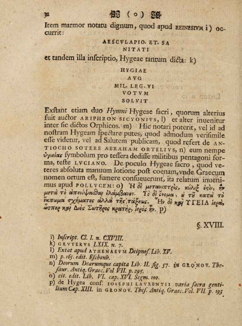 #§ (o) m Item marmor notatu dignum, quod apud reinesivm i) oc¬ currit: ' AESCVLAPIO. ET. SA NITATI et tandem illa infcriptio, Hygeae tantum ditfa: k) HYGIAE A VG MIL. LEG. VI VOTVM SOLVIT Exftant etiam duo Hymni Hygeae iacri 7 quorum alterius fuit auctor ariphron sicyonivs? 1) et alter inuenitur inter fic ditfos Orphicos. m) Hic notari poterit, vel id ad noftram ffygeam Ipeclare putes, quod admodum verifimilc ede videtur, vel ad Salutem publicam, quod refert de a n- tiocho sotere aeraham orteli vs, n) eum nempe vymoce fymbolum pro tedera dedide militibus pentagoni for¬ ma, tefte lvciano. Depoculo Hygeaefacro , quod ve¬ teres abfoluta manuum lotione poft coenam,vnde Graecum nomen ortum ed, fumere conlueuerunt, ita relatum inueni- mus apud pollvcem: o) ‘H Jl prmmrfa, M jj, piT* To XTrevi^xtix/ e*a/42xvtv. To <f'e oyopicc, u rS kxtcc to tKTta/Ax <rx/iiAXTos «M* Tijr.rcegeeie. vRv <Je ny) TTEIA isex, raq hic e T.urtjges kfotrjjf, iegos. tjy. p) §.xvm i) Infcript. Cl. I. m. CXV1II. k) grvtervs LXIX. n. 7. l) Extat apud athenaevm Deipnof. Lib. XV. m) p. ,6S. edit. Efchenb. n) Deorum Dearumque capita Lib. II. fi?. /7. (rt G R, p N o V. The- faur. Antiq. Graec. Vol VII. p. zpf. o) cit. edit. Lib. VI. cap. XVI. Scgm. 109. p) de Hygea confl iosephi lavrentii varia facta ?enti*