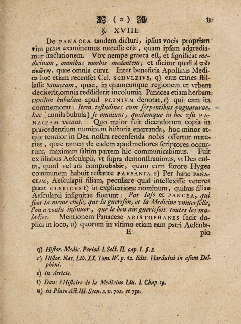 m 9 1 ^ \ „ §. XVIII De panacea tandem diduri, ipfius vocis propriam ▼im prius examinemus necefle erit, quam ipfam adgredia- mur tra&ationem. Vox nempe graeca eft, et iignificat me~ dicinam, omnibus morbis m edent em, et dicitur quafi >5 itciv uKeirttf > quae omnia curat. Inter beneficia Apollinis Medi¬ ca hoc etiam recenfet Cei. schvlzivs, q) eius crines ftil- laflfe banaceam, quae , in quamcunque regionem et vrbem deciierit,omnia reddiderit incolumia. Panacea etiam herbam cunihm bubulam apud plinivm denotator) qui eam ita commemorat: Item tefludines cum ferpentibus pugnaturae> hac 'cunila bubula )Je muniunt, quidamque m hoc vfa pa¬ naceam vocant. Quo maior fuit dicendorum copia in praecedentium numinum hiftoria enarranda, hoc minor at¬ que tenuior in Dea noftra recenfenda nobis offertur mate* ries, quae tamen de eadem apud meliores fcriptores occur¬ runt, maximam faltim partem hic communicabimus. Fuit ex filiabus Aefcuiapii, vt fiipra demonftrauimus, vtDea cul¬ ta, quod vel ara comprobabit, quam cum fbrore Hygea communem habuit teftante pavsania. s) Per haiic pana¬ ceam, Aefculapii filiam, peculiare quid intellexiffe veteres putat clericvs t) in explicatione nominum, quibus filiae Aefculapii infignitae fuerunt: Par Iajo et i» ance a, qui Jbnt la-meme chofe, que la guerifon, et la Medicine vniuerfellep Pon a voulu infinuer, que le bon air guerisfoit toutes les ma¬ la dies. Mentionem Panaceae Aristophanes fecit du¬ plici in loco, u) quorum in vltimo etiam eam patri Aefcula- E pia q) Hiftor. Medie. Period. I. Se£t. U. cap. I §. $. r) Hiftor. Nat. Lib. XX. Tom. IV- p- 62. Edit. Harduini in afutn Dii* phini. s) in Atticis. t) Dans iHi/loire de la Medicine Liu. 1. Cbap. ip u) in Pluto Aci.III Scen. z.v. 702, et yp.