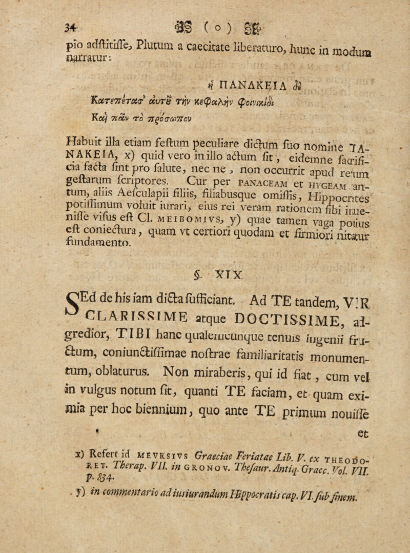 34 jj§ ( o ) pio adftitifle, Plutum a caecitate Uberaturo, hunc in modum narratur: vulu“ i _v • ? 7 • . * * *’7 . r * . *j nANAKEIA <$} Kccrs7rstc6(T dvrS rrjv KeCpcthqv (£ctuyjd\ Koij 7IO&V To TlgOCTteTtCV Habuit illa etiam feftum peculiare dictum fuo nomine 7a_ NAKE1A, x) quid vero in illo adum fit, eidemne faa-ifi' cia farta fint pro falute, nec ne , non occurrit apud reum genarum fcriptores. Cur per panaceaji et hvgeam an- tum, alus Aefculapii filiis, filiabusque omiflis, Hippocrttes potiffimum voluit iurari, eius rei veram rationem fibi irue nille vifus eft Cl. meibomivs, y) quae tamen vaga potius eft comechira, quam vt certiori quodam et firmiori nitatur §. XTX OEd de his iam difta fufficiant. Ad TE tandem, V! R CLARISSIME atque DOCTISSIME, ai- gredior, TIBI hanc qualeuicunque tenuis ingenii ffj- ftum, coniunaiffimae noftrae familiaritatis monumen¬ tum, oblaturus. Non miraberis, qui id fiat, cum vel in vulgus notum fit, quanti TE faciam, et quam exi¬ mia per hoc biennium, quo ante TE primum nouifie * i et x) Refert id MEVRsivs Graeciae Feriatae Lib. V ex theodo- k. e t. Therap. VII. m g r o n o v. Thejaur. Antiq. Graec. Vol. VII V% $34'