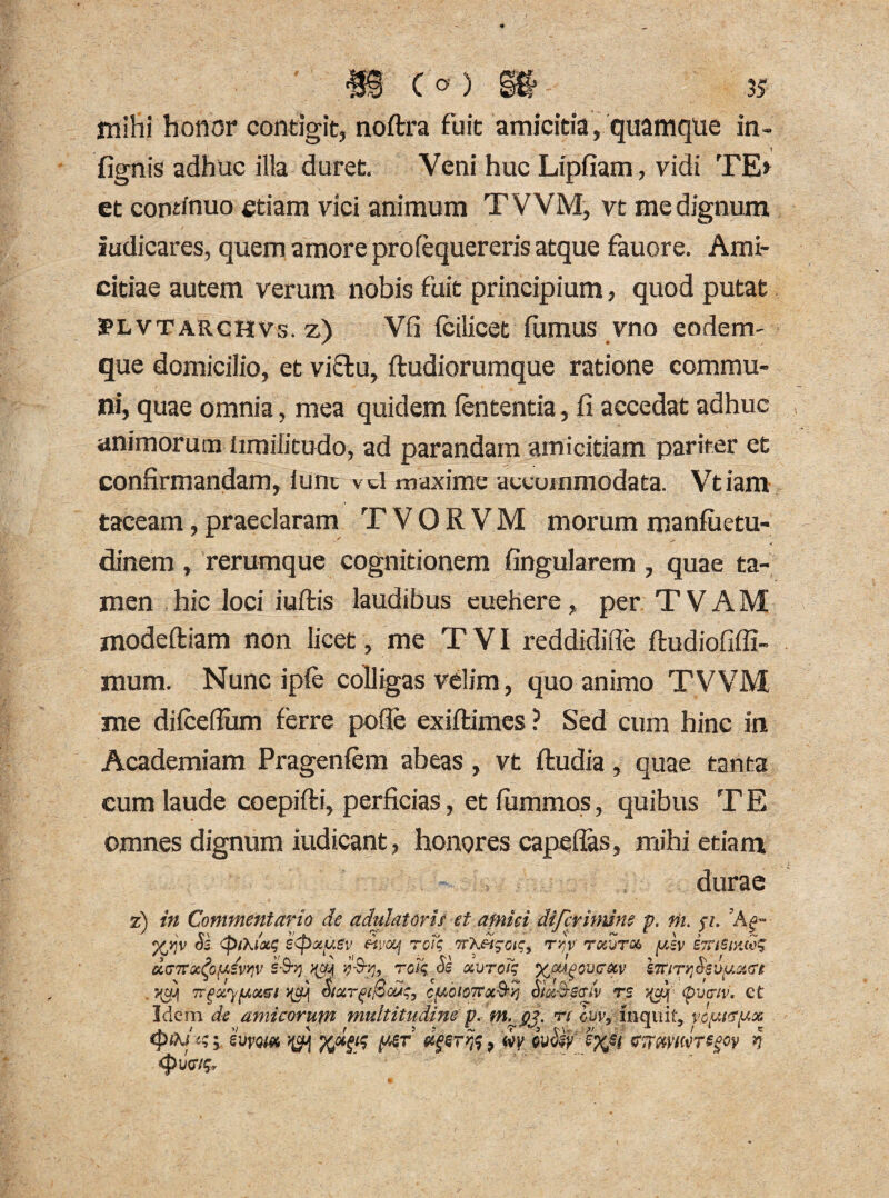 mihi honor contigit, noftra fuit amicitia, quamque in- lignis adhuc ilia duret. Veni huc Lipfiam, vidi TE» et continuo etiam vici animum TVVM, vt me dignum Judicares, quem amore profequereris atque fauore. Ami¬ citiae autem verum nobis fuit principium, quod putat IPLVTARCHVs. z) Vfi fcilicet fumus vno eodem- que domicilio, et victu, ftudiorumque ratione commu¬ ni, quae omnia, mea quidem lententia, fi accedat adhuc animorum limilitudo, ad parandam amicitiam pariter et confirmandam, lunc vtl maxime accommodata. Vtiam taceam, praeclaram T V O R V M morum manliietu- dinem, rerumque cognitionem lingularem , quae ta¬ men hic loci iuftis laudibus euehere, per T V A M modeltiam non licet, me T VI reddidifte ftudiofiffi- mum. Nunc iple colligas velim, quo animo TVVM me dilceflum ferre polie exiltimes ? Sed cum hinc in Academiam Pragenlem abeas, vt ftudia, quae tanta cum laude coepilti, perficias, et lummos, quibus T E omnes dignum iudicant, honores capellas, mihi etiam durae z) in Commentario de adulatoris et amiei di ferinum p. m. p. %yjv Si s<pocy.gv fivonj tqT$ ,7T\di^oiqi t/V tocjtm ydv 57?i&vw$ d(jTTQi^o^evy}v s-Sty ^ 9%, rd£ Ss ocvroi; \iury}Sway.<n . 7{yj[ TrgdypLtxzn >(cq c/uoiOTToiS4^ Sid&Sff/v rs (pvariv. Ct Idem de amicorum multitudine p. m.gp n cuv9 inquit, vcysvyx ^ , m cvSiy effii VTmwrsgoy >? <pwiq«