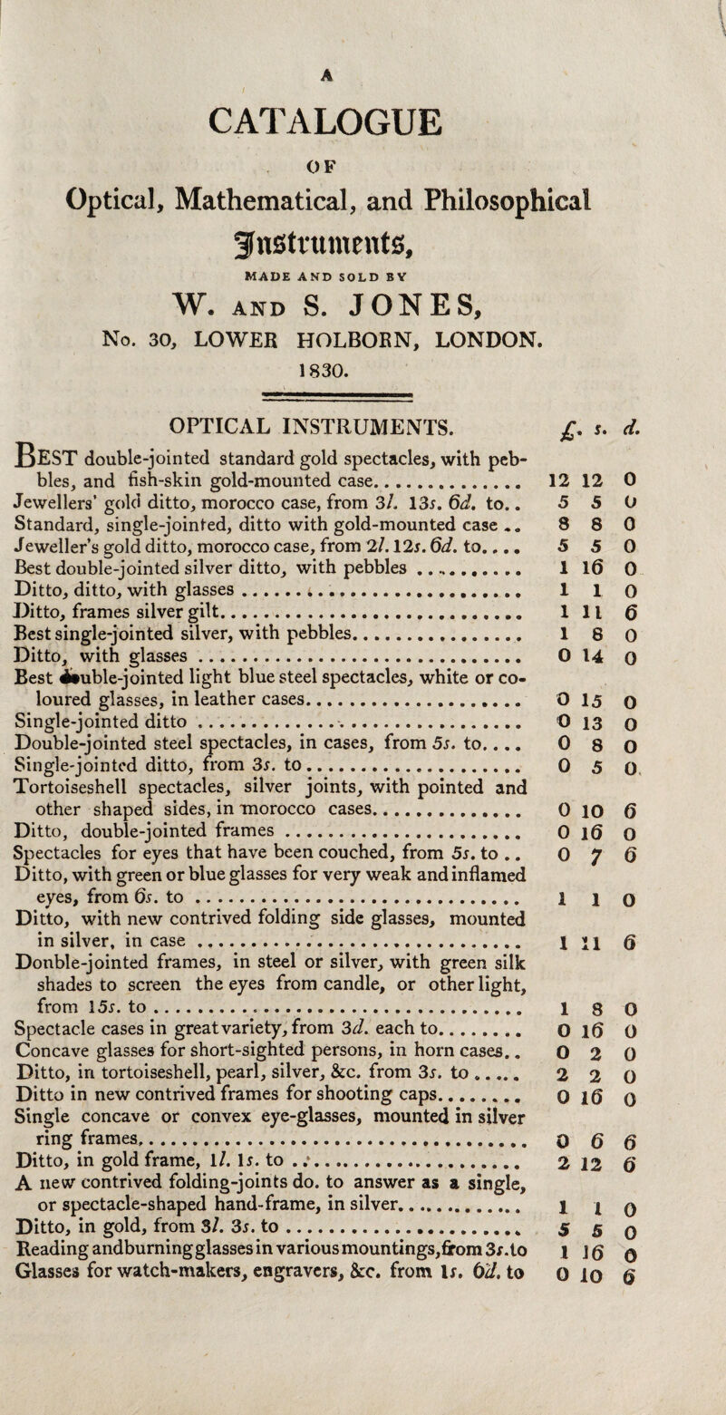 A CATALOGUE OF Optical, Mathematical, and Philosophical instruments, MADE AND SOLD BY W. AND S. JONES, No. 30, LOWEB HOLBOBN, LONDON. 1830. OPTICAL INSTRUMENTS. £. s. d. BEST double-jointed standard gold spectacles, with peb¬ bles, and fish-skin gold-mounted case. 12 12 0 Jewellers’ gold ditto, morocco case, from 3l. 13x. 6d, to.. 5 5 O Standard, single-jointed, ditto with gold-mounted case ». 8 8 0 Jeweller’s gold ditto, morocco case, from 2/. 12x. 6d. to.,.. 5 5 0 Best double-jointed silver ditto, with pebbles .. 1 16 0 Ditto, ditto, with glasses.i... 1 1 0 Ditto, frames silver gilt. Ill 6 Best single-jointed silver, with pebbles. 18 0 Ditto, with glasses. 0 14 0 Best ituble-jointed light blue steel spectacles, white or co¬ loured glasses, in leather cases. O 15 o Single-jointed ditto. O 13 o Double-jointed steel spectacles, in cases, from 5s. to.... 0 8 O Single-jointed ditto, from 3s. to. 0 5 0 Tortoiseshell spectacles, silver joints, with pointed and other shaped sides, in morocco cases. 0 10 6 Ditto, double-jointed frames. 0 1(5 o Spectacles for eyes that have been couched, from 5s. to .. 0 7 6 Ditto, with green or blue glasses for very weak and inflamed eyes, from 6x. to. 1 i o Ditto, with new contrived folding side glasses, mounted in silver, incase. 1 n Q Donble-jointed frames, in steel or silver, with green silk shades to screen the eyes from candle, or other light, from 15x. to. 1 8 0 Spectacle cases in great variety, from 3d. each to. O 16 0 Concave glasses for short-sighted persons, in horn cases.. 0 2 0 Ditto, in tortoiseshell, pearl, silver, &c. from 3x. to. 2 2 0 Ditto in new contrived frames for shooting caps. o 1(5 0 Single concave or convex eye-glasses, mounted in silver ring frames,. 0 Q q Ditto, in gold frame, 1/. lx. to . . 2 12 6' A new contrived folding-joints do. to answer as a single, or spectacle-shaped hand-frame, in silver. 1 j q Ditto, in gold, from Si. 3s. to. 5 5 q Beading andburningglasses in various mountings,from 3x. to 1 Jg 0