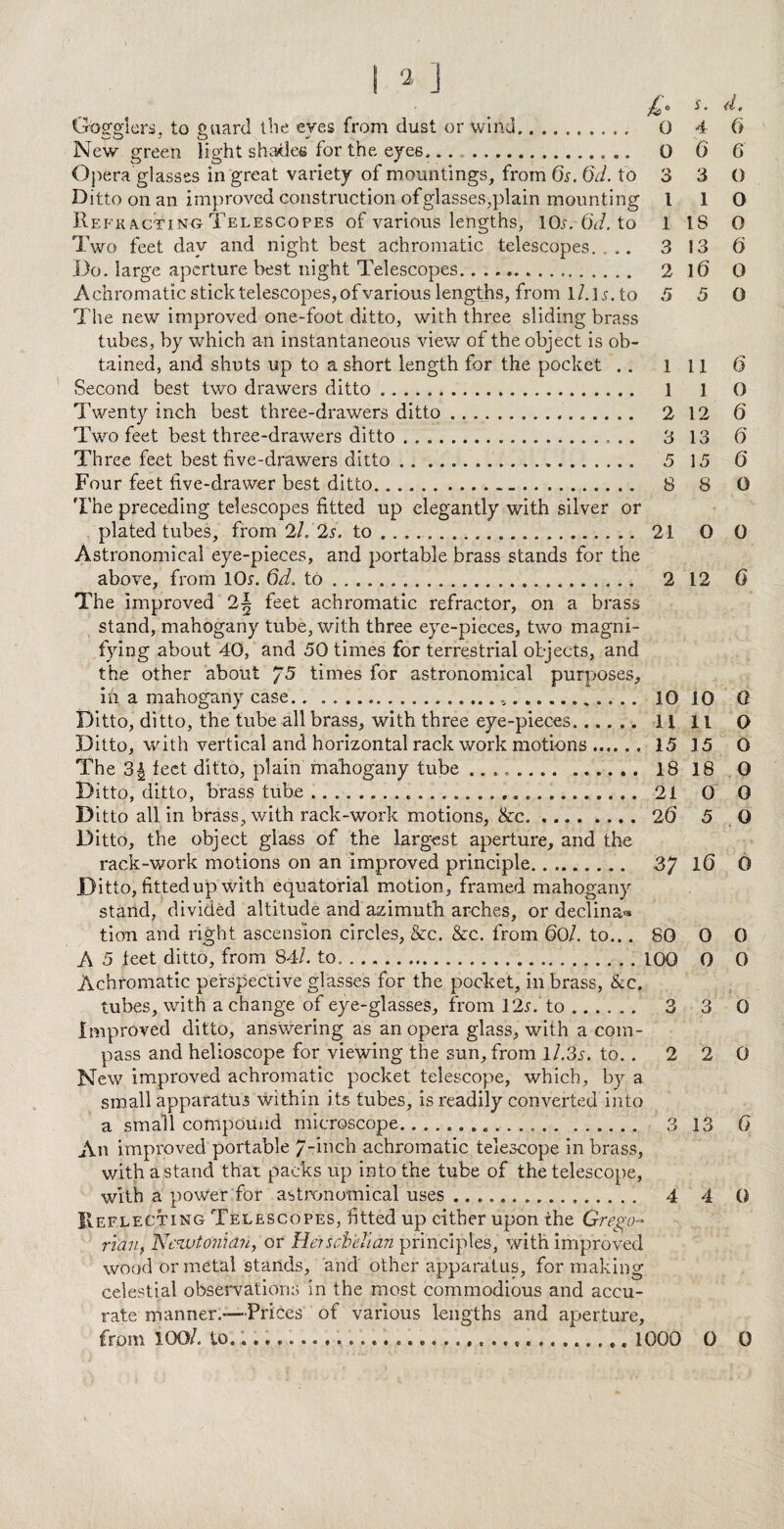 Gogglers, to guard the eyes from dust or wind.. O New green light shades for the eyes,.. .,... 0 Opera glasses in great variety of mountings, from 6s. 6d. to 3 Ditto on an improved construction of glasses,plain mounting l Reek acting Telescopes of various lengths, lOw 6d. to 1 Two feet dav and night best achromatic telescopes. ... 3 Do. large aperture best night Telescopes.. 2 Achromatic stick telescopes, of various lengths, from l/.ls. to 5 The new improved one-foot ditto, with three sliding brass tubes, by which an instantaneous view of the object is ob¬ tained, and shuts up to a short length for the pocket .. l Second best two drawers ditto. 1 Twenty inch best three-drawers ditto.. . 2 Two feet best three-drawers ditto ....- .. 3 Three feet best five-drawers ditto . . ... 5 Four feet five-drawer best ditto. 8 The preceding telescopes fitted up elegantly with silver or plated tubes, from 2/. 2s. to ...... .. 21 Astronomical eye-pieces, and portable brass stands for the above, from 10s-. 6d. to ... 2 The improved 2~ feet achromatic refractor, on a brass stand, mahogany tube, with three eye-pieces, two magni¬ fying about 40, and 50 times for terrestrial objects, and the other about J5 times for astronomical purposes, ih a mahogany case.. .. 10 Ditto, ditto, the tube all brass, with three eye-pieces. ..... H Ditto, with vertical and horizontal rack work motions. 15 The 3| feet ditto, plain mahogany tube .. 18 Ditto, ditto, brass tube .... 21 Ditto all in brass, with rack-work motions, ike.26 Ditto, the object glass of the largest aperture, and the rack-work motions on an improved principle. 3/ Ditto, fitted up with equatorial motion, framed mahogany stand, divided altitude and azimuth arches, or decline tion and right ascension circles, &c. &c. from 60l. to... 80 A 5 feet ditto, from 84/. to....100 Achromatic perspective glasses for the pocket, in brass, &c. tubes, with a change of eye-glasses, from 12s. to. 3 Improved ditto, answering as an opera glass, with a com¬ pass and helioscope for viewing the sun, from l/.3s. to.. 2 New improved achromatic pocket telescope, which, by a small apparatus within its tubes, is readily converted into a small compound microscope... 3 An improved portable 7-inch achromatic telescope in brass, withastand than packs up into the tube of the telescope, with a power for astronomical uses... 4 Reflecting Telescopes, fitted up either upon the Grego¬ rian, Neu>to?iian, or Hen obeli an principles, with improved wood or metal stands, arid other apparatus, for making celestial observations in the most commodious and accu¬ rate manner.-—Prices of various lengths and aperture, from 100/. to....... 1000 s. il. 4 6 6 6 3 0 1 O 18 O 13 6 16 0 5 O 11 6 1 0 12 6 13 6' 15 6 8 O 0 0 12 0 10 0 11 O 15 O 18 0 0 0 5 0 16 0 0 0 0 0 3 0 2 0 13 G 4 0 0 0