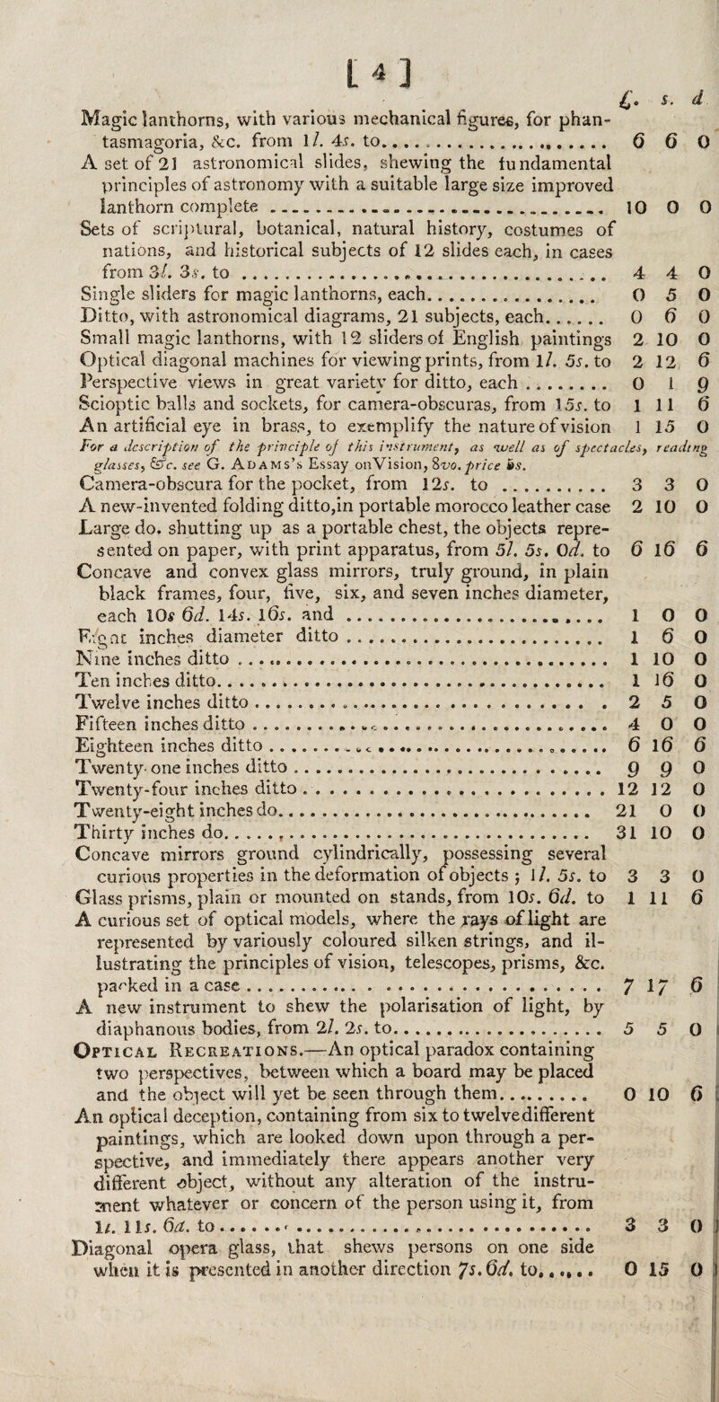 £. s. d Magic lanthorns, with various mechanical figures, for phan¬ tasmagoria, &c. from 11. 4s. to.,. Q 6 0 A set of 21 astronomical slides, shewing the fundamental principles of astronomy with a suitable large size improved lanthorn complete. 10 0 0 Sets of scriptural, botanical, natural history, costumes of nations, and historical subjects of 12 slides each, in cases from 3/. 3,9. to .... .. 4 4 0 Single sliders for magic lanthorns, each... O 5 O Ditto, with astronomical diagrams, 21 subjects, each. 0 6 0 Small magic lanthorns, with 12 sliders of English paintings 2 10 0 Optical diagonal machines for viewing prints, from 1 /. 5s. to 2 12 6 Perspective views in great variety for ditto, each. 0 1 Q Scioptic balls and sockets, for camera-obscuras, from 15j. to 111 6 An artificial eye in brass, to exemplify the nature of vision 1 15 0 For a description of the principle oj this instrument, as nuell as of spectacles, reading ghisses, &c. see G. Adams’s Essay onVision, 8vo.price is. Camera-obscura for the pocket, from 12x. to .. .. 3 3 0 A new-invented folding ditto,in portable morocco leather case 2 10 O Large do. shutting up as a portable chest, the objects repre¬ sented on paper, with print apparatus, from 5/. 5s. 0d. to 6 1(5 6 Concave and convex glass mirrors, truly ground, in plain black frames, four, five, six, and seven inches diameter, each 10$ 6d. 14s. 16s. and .. 1 0 0 F./gnt inches diameter ditto........ l 6 O Nine inches ditto .. 1 10 O Ten inches ditto... 1 K) O Twelve inches ditto... 2 5 O F i fteen inches ditto .......... ........... 4 0 O Eighteen inches ditto ........ 6 <. 6 16 6 Twenty- one inches ditto. Q g 0 Twenty-four inches ditto. 12 12 0 Twenty-eight inches do. 21 O 0 Thirty inches do... 31 10 0 Concave mirrors ground cylindrically, possessing several curious properties in the deformation of objects j J /. 5s. to 3 3 0 Glass prisms, plain or mounted on stands, from 10s. 6d. to 111 6 A curious set of optical models, where the yvys of light are represented by variously coloured silken strings, and il¬ lustrating the principles of vision, telescopes, prisms, &c. packed in a case. .. 7 17 (3 A new instrument to shew the polarisation of light, by diaphanous bodies, from 2/. 2s. to. 5 5 0 Optical Recreations.—An optical paradox containing two perspectives, between which a board may be placed and the object will yet be seen through them.. 0 10 0 An oplical deception, containing from six to twelve different paintings, which are looked down upon through a per¬ spective, and immediately there appears another very different object, without any alteration of the instru¬ ment whatever or concern of the person using it, from 1/. Hr. 6a. to.. .„.... 3 3 0 1 Diagonal opera glass, that shews persons on one side