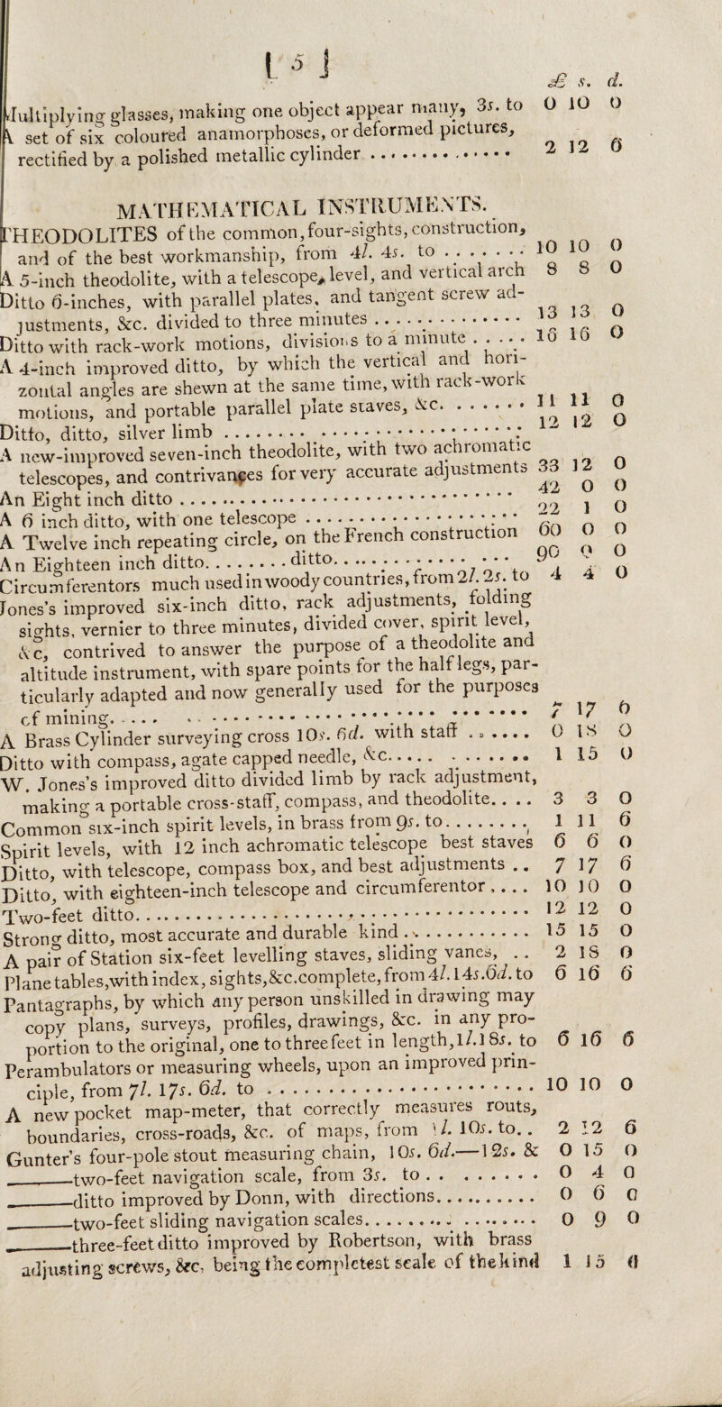 Multiplying glasses, making one object appear many, 35. to V set of six coloured anamorphoses, or deformed pictures, rectified by a polished metallic cylinder .. sB s. d. 0 10 o 2 12 0 10 8 13 10 8 13 16 11 12 0 1 O o 4 MATHEMATICAL INSTRUMENTS. HEODOLITES of the common, four-sights, construction, and of the best workmanship, from 4l. 45. to .. . . . • • A 5-inch theodolite, with a telescope* level, and vertical arch Ditto 0-inches, with parallel plates, and tangent screw ad¬ justments, &c. divided to three minutes .. . • . Ditto with rack-work motions, divisions to a minute . . • • 0 A 4-inch improved ditto, by which the vertical and hori¬ zontal angles are shewn at the same time, with rack-work motions, and portable parallel piate sraves, Ac. Ditto, ditto, silver limb.* ’ ‘ '■* * ’ A new-improved seven-inch theodolite, with two achromatic telescopes, and contrivances for very accurate adjustments 33 12 An Eight inch ditto. 09 A. Twelve inch repeating circle, on the French construction 00 An Eighteen inch ditto.ditto., Circumferentors much usedinwoody countries,from2/. -j. to Jones’s improved six-inch ditto, rack adjustments, folding sights, vernier to three minutes, divided cover, spirit 1level, Ac, contrived to answer the purpose of a theodolite and altitude instrument, with spare points for the half legs, par¬ ticularly adapted and now generally used tor the purposes of mining.... * * * * *. A Brass Cylinder surveying cross 10>\ 6a. with statt --- Ditto with compass, agate capped needle, Ac. .. W. Jones’s improved ditto divided limb by lack adjustment, makino- a portable cross-staff, compass, and theodolite.. .. Common3six-inch spirit levels, in brass from 95. to.• Spirit levels, with 12 inch achromatic telescope best staves Ditto, with telescope, compass box, and best adjustments .. Ditto' with eighteen-inch telescope and circumferentor .... Two-feet ditto...f*;. Strong ditto, most accurate and durable kind . %. A pair of Station six-feet levelling staves, sliding vanes, .. Plane tables,with index, sights,&c.complete, from 4/. 145.6V/. to Pantagraphs, by which any person unskilled in drawing may copy plans, surveys, profiles, drawings, 8cc. in any pro¬ portion to the original, one to three feet in length, l/.l 85.. to Perambulators or measuring wheels, upon an improved prin¬ ciple, from 7A 17^* 1®.* . A new pocket map-meter, that correctly measures routs, boundaries, cross-roads, &c. of maps, from U. 105. to.. Gunter’s four-pole stout measuring chain, 105. Od. 125. & __two-feet navigation scale, from 35. to. __ditto improved by Donn, with directions. O _-two-feet sliding navigation scales.- ........ 0 ^——three-feet ditto improved by Robertson, with brass adjusting screws, &c, being the completes! scale of the kind 1 / 0 1 3 1 6 7 10 12 15 2 <5 0 0 0 o 0 o 0 o o o o o 17 IS 15 3 11 6 17 JO 12 15 IS If) 0 o 0 o (3 0 6 o 0 o o 6 6 16 6 10 10 0 2 O 0 12 15 4 6 9 6 O 0 0 o