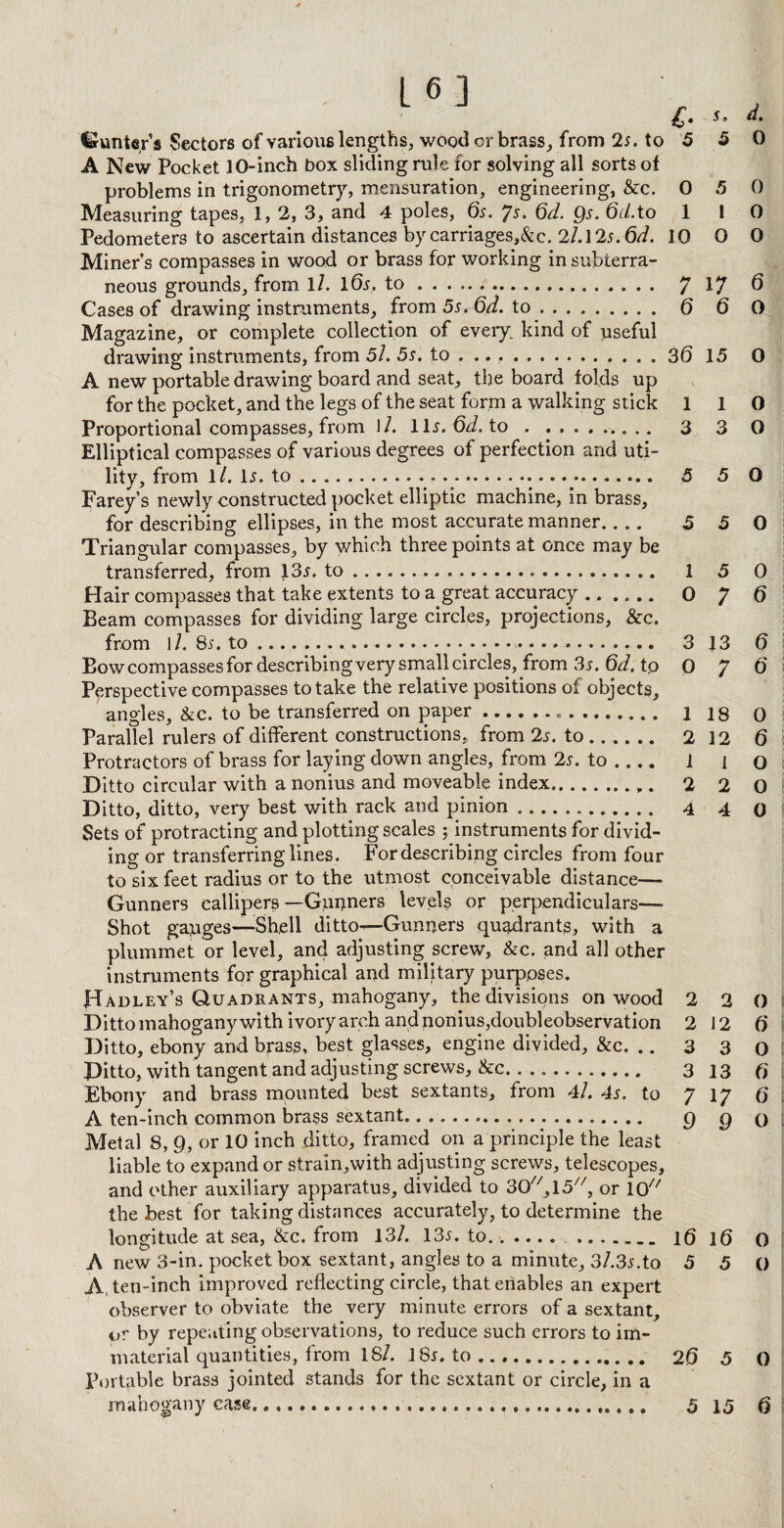 Si d. 5 0 L6] €• hunter’s Sectors of various lengths, wood cr brass, from 2s. to 5 A New Pocket 10-inch box sliding rule for solving all sorts of problems in trigonometry, mensuration, engineering, &c. 0 5 0 Measuring tapes, 1, 2, 3, and 4 poles, 6s. Js. 6d. Qs. 6cl.to 1 I 0 Pedometers to ascertain distances by carriages,&c. 2l.l2s.6d. 10 O 0 Miner’s compasses in wood or brass for working in subterra¬ neous grounds, from ll. K5r, to. 7 17 6 Cases of drawing instruments, from 5s^6d. to. 6 6 0 Magazine, or complete collection of every kind of useful drawing instruments, from 5l. 5s. to ...... ... 3(5 15 0 A new portable drawing board and seat, the board folds up for the pocket, and the legs of the seat form a walking stick 110 Proportional compasses, from \1. llr. 6d. to.. 3 3 0 Elliptical compasses of various degrees of perfection and uti¬ lity, from ll. 1j. to .. .. 5 5 O Farey’s newly constructed pocket elliptic machine, in brass, for describing ellipses, in the most accurate manner.... 550 Triangular compasses, by which three points at once may be transferred, from 13*. to ... 1 5 0 Hair compasses that take extents to a great accuracy. 0 7 6 Beam compasses for dividing large circles, projections, &c. from ]/. 8s. to..... 3 13 6 Bow compasses for describing very small circles, from 3s. 6d. tp 0 J 6 Perspective compasses to take the relative positions of objects, angles, &c. to be transferred on paper... 1 18 0 Parallel rulers of different constructions,, from 2s. to. 2 12 6 Protractors of brass for laying down angles, from 2s. to_ l i o Ditto circular with a nonius and moveable index.......... 2 2 0 Ditto, ditto, very best with rack and pinion. 4 4 q Sets of protracting and plotting scales ; instruments for divid¬ ing or transferring lines . For describing circles from four to six feet radius or to the utmost conceivable distance— Gunners callipers—Gunners levels or perpendiculars—- Shot gauges—Shell ditto—Gunners quadrants, with a plummet or level, and adjusting screw, &c. and all other instruments for graphical and military purposes. Hadley’s Quadrants, mahogany, the divisions on wood 2 2 0 Ditto mahogany with ivory arch and nonius, doubleobservation 2 12 6 Ditto, ebony and brass, best glasses, engine divided, &c. .. 3 3 0 Ditto, with tangent and adjusting screws, &c. .. 313 6 Ebony and brass mounted best sextants, from 4/. 4s. to 7 17 6 A ten-inch common brass sextant... g g q Metal 8, 9, or 10 inch ditto, framed on a principle the least liable to expand or strain,with adjusting screws, telescopes, and other auxiliary apparatus, divided to 30//,15//, or 10 the best for taking distances accurately, to determine the longitude at sea, &c. from 13/. 135. to.... 16 16 0 A new 3-in. pocket box sextant, angles to a minute, 3/.3r.to 5 5 0 A. ten-inch improved reflecting circle, that enables an expert observer to obviate the very minute errors of a sextant, or by repeating observations, to reduce such errors to im¬ material quantities, from 18/. 18r. to. 26 5 0 Portable brass jointed stands for the sextant or circle, in a