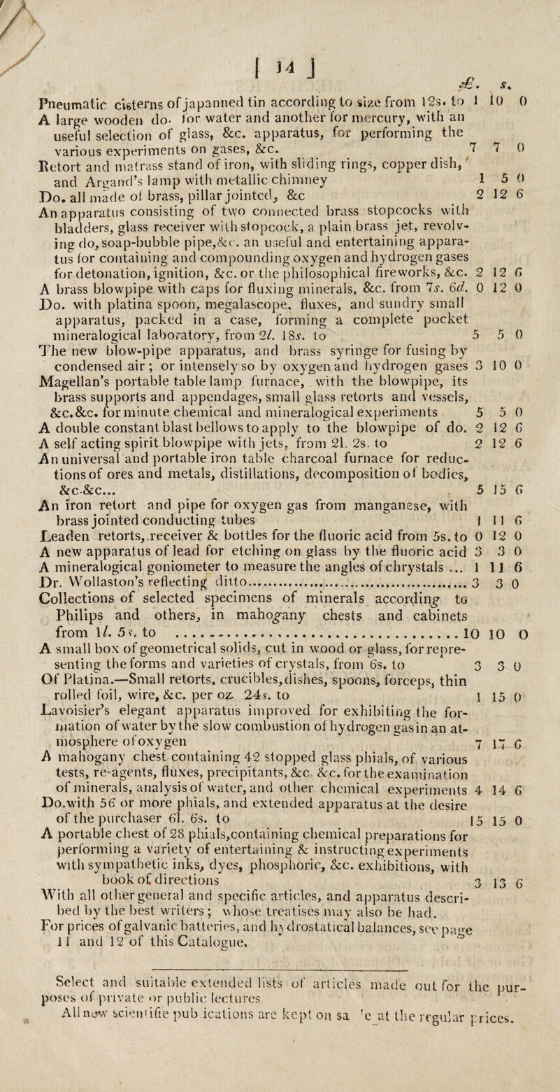 2 2 I 14 J Pneumatic cisterns of japanned tin according to size from 12s, to 1 A large wooden do- tor water and another for mercury, with an useful selection of glass, &c. apparatus, for performing the various experiments on gases, &rc. 7 Ketort and matrass stand of iron, with sliding rings, copper dish, and Argand’s lamp with metallic chimney 1 Do. all made of brass, pillar jointed. &c 2 An apparatus consisting of two connected brass stopcocks with bladders, glass receiver with stopcock, a plain brass jet, revolv¬ ing do, soap-bubble pipe,&c. an useful and entertaining appara¬ tus tor containing and compounding oxygen and hydrogen gases for detonation, ignition, &c. or the philosophical fireworks, &c. 2 A brass blowpipe with caps for fluxing minerals, See. from Is. 6d. 0 Do. with platina spoon, megalascope, fluxes, and sundry small apparatus, packed in a case, forming a complete pocket mineralogical laboratory, from 2/. 18.?. to 5 The new blow-pipe apparatus, and brass syringe for fusing by condensed air; or intensely so by oxygen and hydrogen gases 3 Magellan’s portable table lamp furnace, with the blowpipe, its brass supports and appendages, small glass retorts and vessels, A double constant blast bellows to apply to the blowpipe of do. A self acting spirit blowpipe with jets, from 21. 2s. to An universal and portable iron table charcoal furnace for reduc¬ tions of ores and metals, distillations, decomposition of bodies, &C&C... An iron retort and pipe for oxygen gas from manganese, with brass jointed conducting tubes Leaden retorts, receiver & bottles for the fluoric acid from 5s. to 0 A new apparatus of lead for etching on glass by the fluoric acid 3 A mineralogical goniometer to measure the angles ofchrystals ... 1 Dr. Wollaston’s reflecting ditto.3 Collections of selected specimens of minerals according to Philips and others, in mahogany chests and cabinets from 1/. 5?. to .....10 A small box of geometrical solids, cut in wood or glass, for repre¬ senting the forms and varieties of crystals, from 6s. to 3 Of Platina.—Small retorts, crucibles,dishes, spoons, forceps, thin rolled foil, wire,&c. per oz. 24?. to 1 Lavoisier’s elegant apparatus improved for exhibiting the for¬ mation of water by the slow combustion of hydrogen gasin an at¬ mosphere ofoxygen A mahogany chest containing 42 slopped glass phials, of various tests, re-agents, fluxes, precipitants, &c. Sec. for the examination of minerals, analysis of water, and other chemical experiments 4 Do.with 56 or more phials, and extended apparatus at the desire of the purchaser 61. 6s. to 15 A portable chest of 28 phiaTs,containing chemical preparations for performing a variety of entertaining & instructing experiments with sympathetic inks, dyes, phosphoric, &c. exhibitions, with book of directions With all other general and specific articles, and apparatus descri¬ bed by the best writers ; whose treatises may also be had. For prices of galvanic batteries, and hydrostatical balances, see p;me 11 and 12 of this Catalogue. 10 0 7 0 5 0 12 6 12 6 12 0 5 0 10 0 12 6 12 6 5 15 6 1116 12 0 3 0 1J 6 3 0 10 O 3 3 0 1 15 0 7 17 6 14 6 15 0 3 13 6 Select and suitable extended lists of articles made out for the pur¬ poses of private or public lectures. All new scientific pub ications are kept on. $a Te at the regular prices.