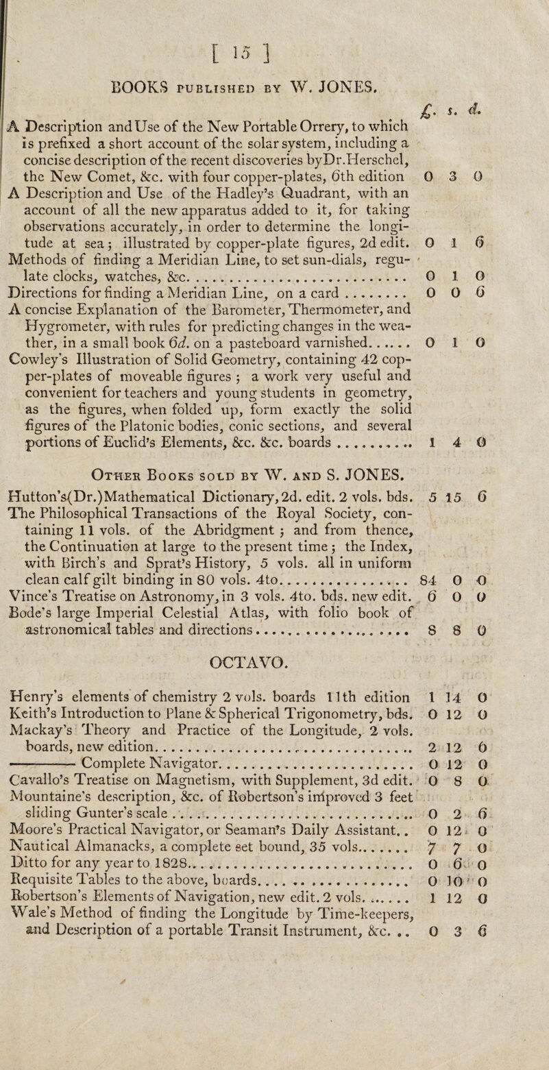 [ 15 ] BOOKS PUBLISHED BY W. JONES. $. A Description and Use of the New Portable Orrery, to which is prefixed a short account of the solar system, including a concise description of the recent discoveries byDr.Herschel, the New Comet, &c. with four copper-plates, 6th edition 0 3 0 A Description and Use of the Hadley’s Quadrant, with an account of all the new apparatus added to it, for taking observations accurately, in order to determine the longi¬ tude at sea ; illustrated by copper-plate figures, 2d edit. 0 1 6 Methods of finding a Meridian Line, to set sun-dials, regu- - late clocks, watches, &c. 0 1 0 Directions for finding a Meridian Line, on a card ........ 0 0 6 A concise Explanation of the Barometer, Thermometer, and Hygrometer, with rules for predicting changes in the wea¬ ther, in a small book 6d. on a pasteboard varnished. 0 1 0 Cowley’s Illustration of Solid Geometry, containing 42 cop¬ per-plates of moveable figures ; a work very useful and convenient for teachers and young students in geometry, as the figures, when folded up, form exactly the solid figures of the Platonic bodies, conic sections, and several portions of Euclid’s Elements, &c. &c. boards..... 14 0 Other Books sold by W. and S. JONES. Hutton’s(Dr.)Matheraatical Dictionary,2d. edit. 2 vols. bds. 5 15 6 The Philosophical Transactions of the Royal Society, con¬ taining 11 vols. of the Abridgment ; and from thence, the Continuation at large to the present time ; the Index, with Birch’s and Sprat’s History, 5 vols. all in uniform clean calf gilt binding in 80 vols. 4to... 84 0 O Vince’s Treatise on Astronomy, in 3 vols. 4to. bds. new edit. 6 0 G Bode’s large Imperial Celestial Atlas, with folio book of astronomical tables and directions.... 8 8 0 OCTAVO. Henry’s elements of chemistry 2 vols. boards 11th edition 1 14 0 Keith’s Introduction to Plane &: Spherical Trigonometry, bds. O 12 O Mackay’s Theory and Practice of the Longitude, 2 vols. boards, new edition.c. 2 12 6 ■-Complete Navigator.... O 12 O Cavallo’s Treatise on Magnetism, with Supplement, 3d edit. 0 8 0 Mountaine's description, &c. of Robertson’s infproved 3 feet sliding Gunter’s scale .. 0 2 6 Moore’s Practical Navigator, or Seaman’s Daily Assistant.. O 12 0 Nautical Almanacks, a complete set bound, 35 vols. 7 7 0 Ditto for any year to 1828. 0 6 0 Requisite Tables to the above, boards. 0 10 O Robertson’s Elements of Navigation, new edit. 2 vols. .. 1 12 O Wale’s Method of finding the Longitude by Time-keepers,