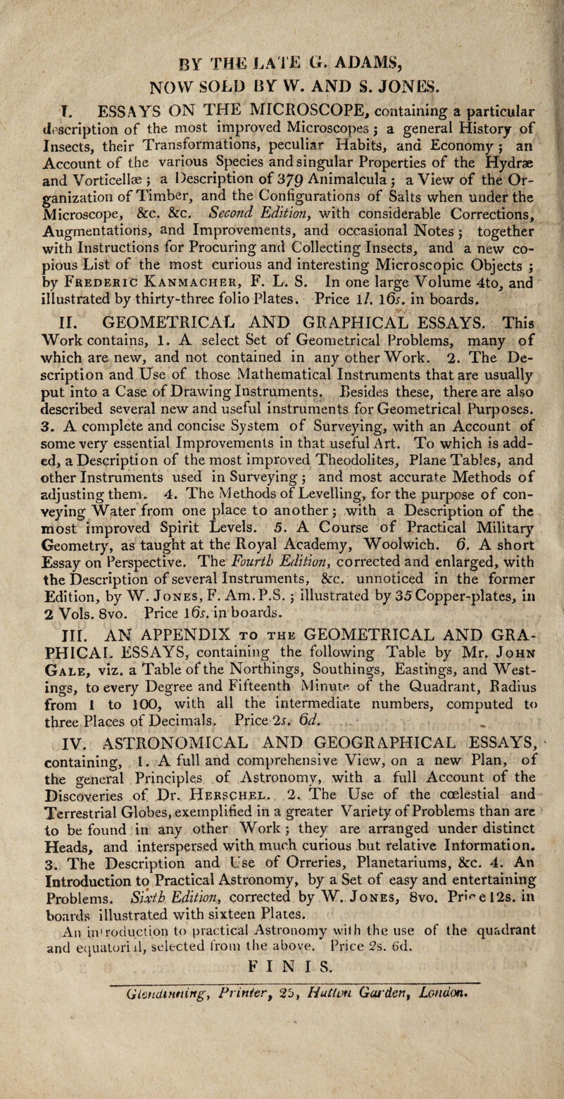 BY THE LATE G. ADAMS, NOW SOLD BY W. AND S. JONES. T. ESSAYS ON THE MICROSCOPE, containing a particular description of the most improved Microscopes; a general History of Insects, their Transformations, peculiar Habits, and Economy; an Account of the various Species and singular Properties of the Hydrae and Vorticellse ; a Description of 379 Animalcula; a View of the Or¬ ganization of Timber, and the Configurations of Salts when under the Microscope, &c. &c. Second Edition, with considerable Corrections, Augmentations, and Improvements, and occasional Notes j together with Instructions for Procuring and Collecting Insects, and a new co¬ pious List of the most curious and interesting Microscopic Objects ; by Frederic Kanmacher, F. L. S. In one large Volume 4to, and illustrated by thirty-three folio Plates. Price 1 /. l6s. in boards. II. GEOMETRICAL AND GRAPHICAL ESSAYS. This Work contains, 1. A select Set of Geometrical Problems, many of which are new, and not contained in any other Work. 2. The De¬ scription and Use of those Mathematical Instruments that are usually put into a Case of Drawing Instruments. Resides these, there are also described several new and useful instruments for Geometrical Purposes. 3. A complete and concise System of Surveying, with an Account of some very essential Improvements in that useful Art. To which is add¬ ed, a Description of the most improved Theodolites, Plane Tables, and other Instruments used in Surveying; and most accurate Methods of adjusting them. 4. The Methods of Levelling, for the purpose of con¬ veying Water from one place to another; with a Description of the most improved Spirit Levels. 5. A Course of Practical Military Geometry, as taught at the Royal Academy, Woolwich. 6. A short Essay on Perspective. The Fourth Edition, corrected and enlarged, with the Description of several Instruments, &c. unnoticed in the former Edition, by W. Jones, F. Am.P.S.; illustrated by 35 Copper-plates, in 2 Vols. 8vo. Price lfo. in boards. III. AN APPENDIX to the GEOMETRICAL AND GRA¬ PHIC AI. ESSAYS, containing the following Table by Mr. John Gale, viz. a Table of the Northings, Southings, Eastings, and West¬ ings, to every Degree and Fifteenth Minute of the Quadrant, Radius from 1 to 100, with all the intermediate numbers, computed to three Places of Decimals. Price 2s. Qd. IV. ASTRONOMICAL AND GEOGRAPHICAL ESSAYS, containing, 1. A full and comprehensive View, on a new Plan, of the general Principles of Astronomy, with a full Account of the Discoveries of Dr. Herschel. 2. The Use of the coelestial and Terrestrial Globes, exemplified in a greater Variety of Problems than are to be found in any other Work ; they are arranged under distinct Heads, and interspersed with much curious but relative Information. 3. The Description and Use of Orreries, Pianetariums, &c. 4. An Introduction to Practical Astronomy, by a Set of easy and entertaining Problems. Sixth Edition, corrected by W. Jones, 8vo. Prmel2s. in boards illustrated with sixteen Plates. An introduction to practical Astronomy with the use of the quadrant and equatorial, selected from the above. Price 2s. 6d. F I N I S. Gtendirming, Printer, 25, Hutim Garden, London.