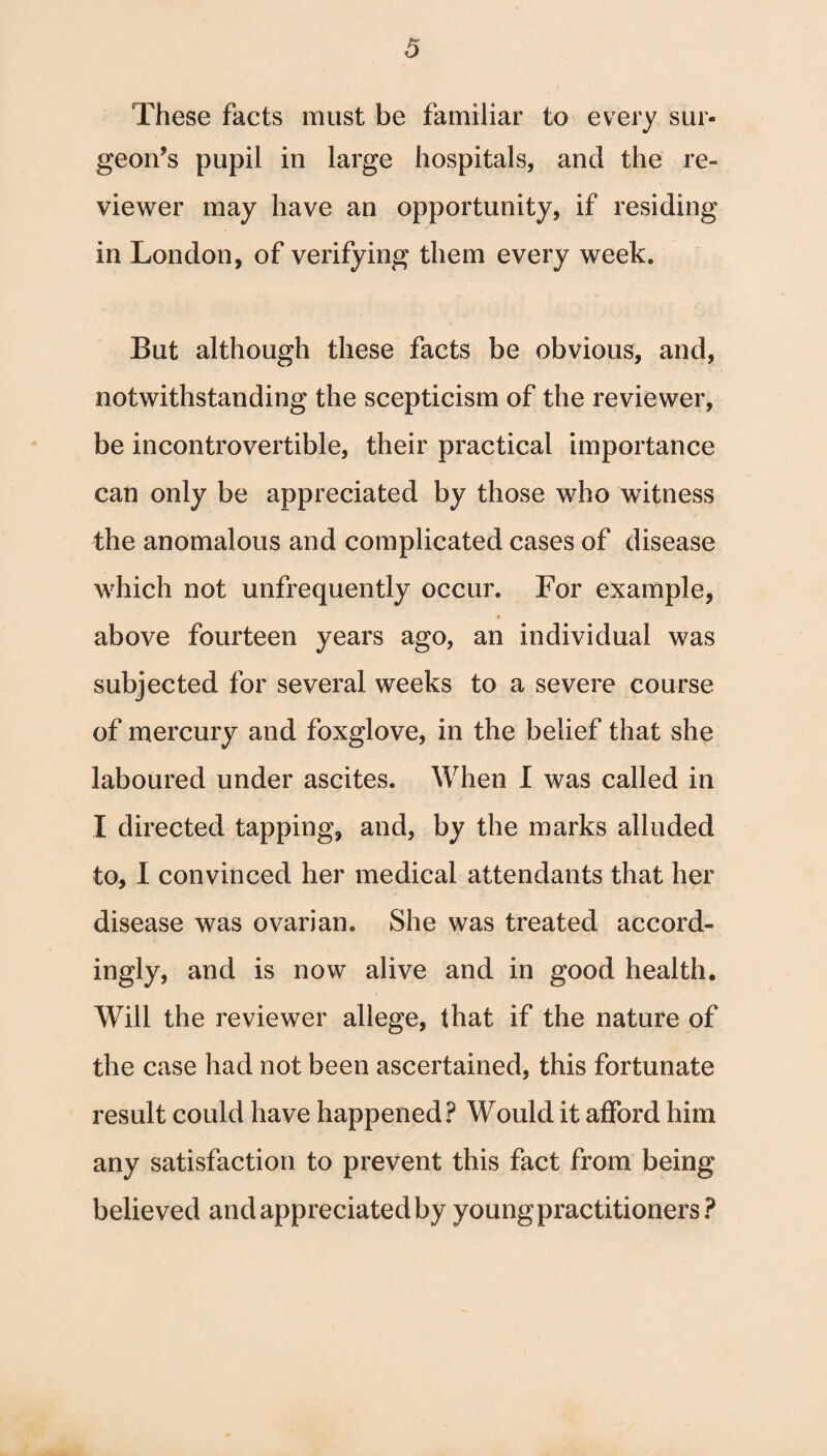 These facts must be familiar to every sur¬ geon’s pupil in large hospitals, and the re¬ viewer may have an opportunity, if residing in London, of verifying them every week. But although these facts be obvious, and, notwithstanding the scepticism of the reviewer, be incontrovertible, their practical importance can only be appreciated by those who witness the anomalous and complicated cases of disease which not unfrequently occur. For example, above fourteen years ago, an individual was subjected for several weeks to a severe course of mercury and foxglove, in the belief that she laboured under ascites. When I was called in I directed tapping, and, by the marks alluded to, I convinced her medical attendants that her disease was ovarian. She was treated accord¬ ingly, and is now alive and in good health. Will the reviewer allege, that if the nature of the case had not been ascertained, this fortunate result could have happened? Would it afford him any satisfaction to prevent this fact from being believed and appreciated by young practitioners?