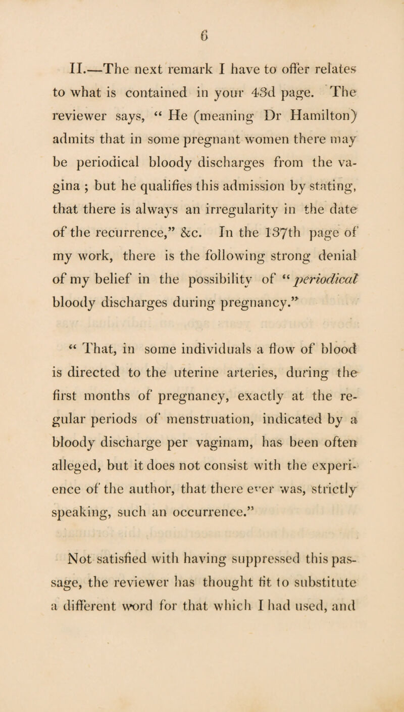 II.—The next remark I have to offer relates to what is contained in your 43d page. The reviewer says, “ He (meaning Dr Hamilton) admits that in some pregnant women there may be periodical bloody discharges from the va¬ gina ; but he qualifies this admission by stating, that there is always an irregularity in the date of the recurrence,” &c. In the 137th page of my work, there is the following strong denial of my belief in the possibility of “ periodical bloody discharges during pregnancy.” “ That, in some individuals a flow of blood is directed to the uterine arteries, during the first months of pregnancy, exactly at the re¬ gular periods of menstruation, indicated by a bloody discharge per vaginam, has been often alleged, but it does not consist with the experi¬ ence of the author, that there e*Ter was, strictly speaking, such an occurrence.” Not satisfied with having suppressed this pas¬ sage, the reviewer lias thought tit to substitute a different word for that which I had used, and