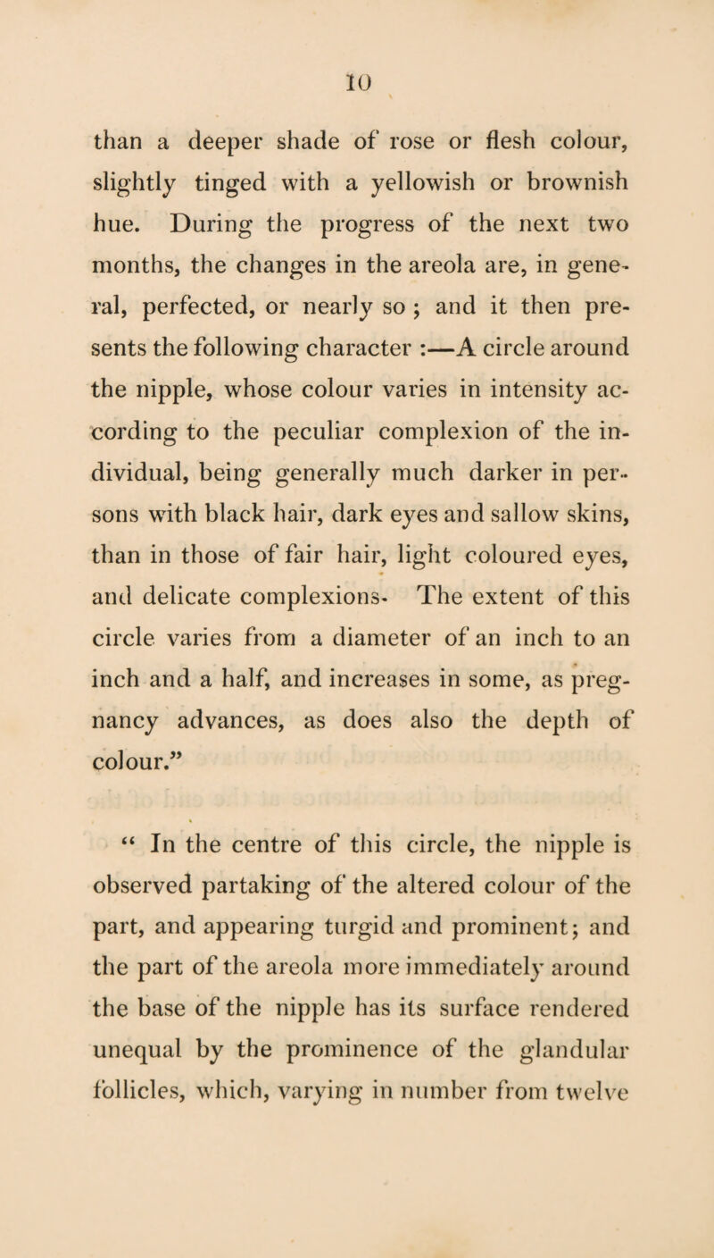 than a deeper shade of rose or flesh colour, slightly tinged with a yellowish or brownish hue. During the progress of the next two months, the changes in the areola are, in gene- ral, perfected, or nearly so ; and it then pre¬ sents the following character :—A circle around the nipple, whose colour varies in intensity ac¬ cording to the peculiar complexion of the in¬ dividual, being generally much darker in per¬ sons with black hair, dark eyes and sallow skins, than in those of fair hair, light coloured eyes, and delicate complexions- The extent of this circle varies from a diameter of an inch to an inch and a half, and increases in some, as preg¬ nancy advances, as does also the depth of colour/’ “ In the centre of this circle, the nipple is observed partaking of the altered colour of the part, and appearing turgid and prominent; and the part of the areola more immediately around the base of the nipple has its surface rendered unequal by the prominence of the glandular follicles, which, varying in number from twelve