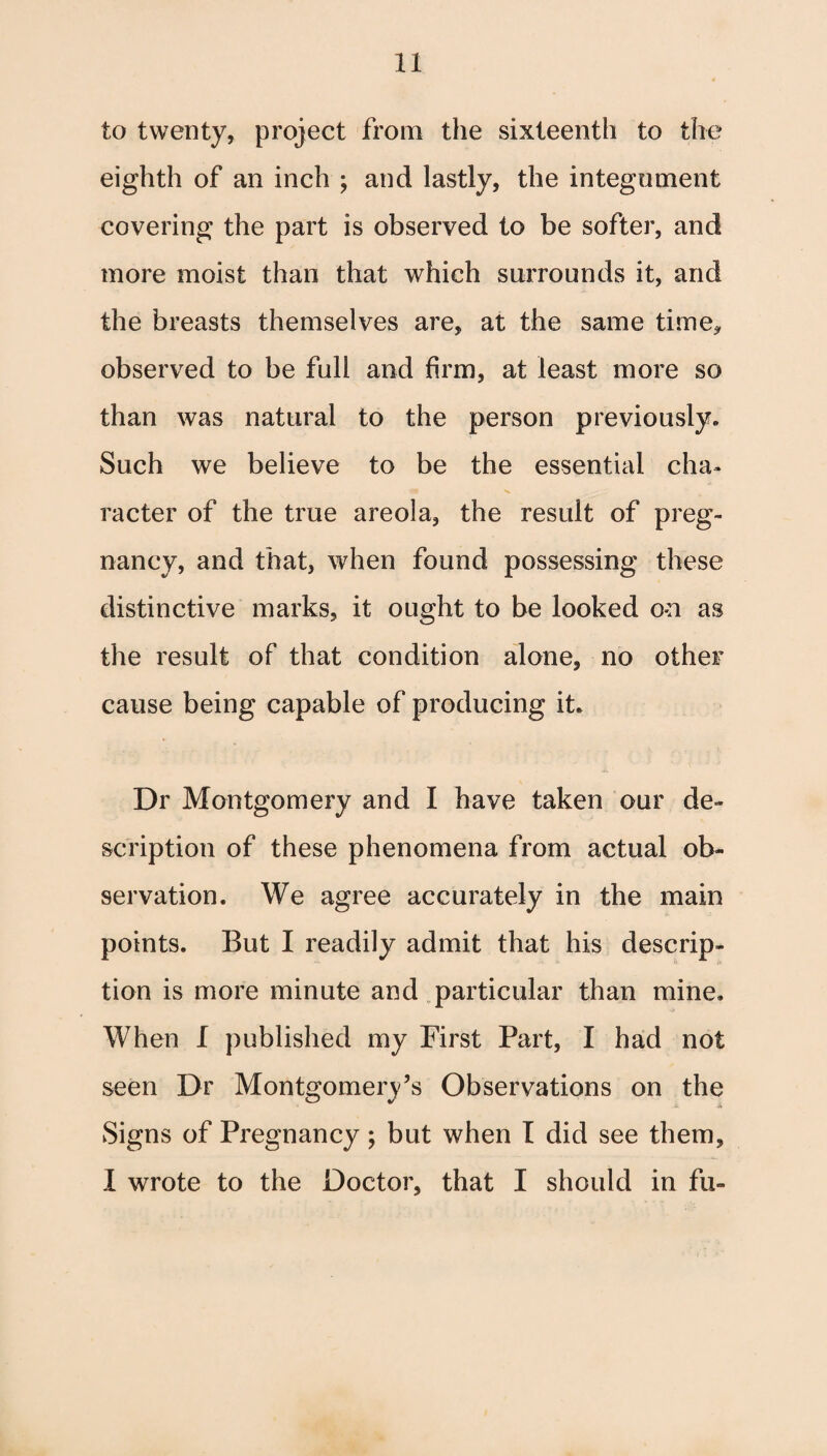 to twenty, project from the sixteenth to the eighth of an inch ; and lastly, the integument covering the part is observed to be softer, and more moist than that which surrounds it, and the breasts themselves are, at the same time* observed to be full and firm, at least more so than was natural to the person previously. Such we believe to be the essential cha¬ racter of the true areola, the result of preg¬ nancy, and that, when found possessing these distinctive marks, it ought to be looked on as the result of that condition alone, no other cause being capable of producing it. Dr Montgomery and I have taken our de¬ scription of these phenomena from actual ob¬ servation. We agree accurately in the main points. But I readily admit that his descrip¬ tion is more minute and particular than mine. When I published my First Part, I had not seen Dr Montgomery’s Observations on the Signs of Pregnancy; but when I did see them, I wrote to the Doctor, that I should in fu-