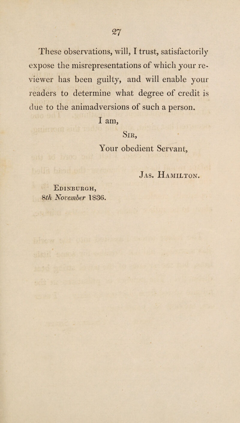 These observations, will, I trust, satisfactorily expose the misrepresentations of which your re¬ viewer has been guilty, and will enable your readers to determine what degree of credit is due to the animadversions of such a person. I am. Sir, Your obedient Servant, Edinburgh, 8th November 1836. Jas. Hamilton.