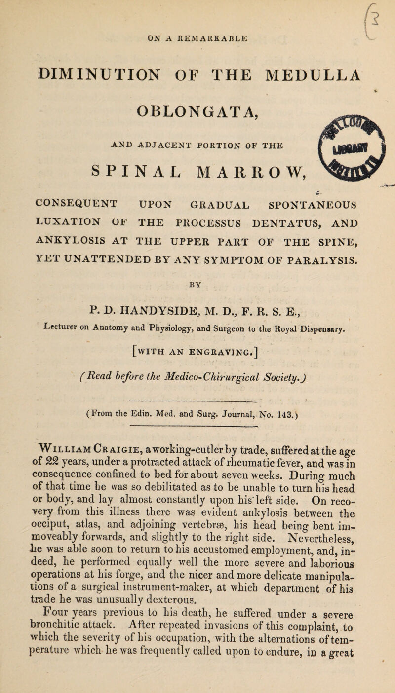 ON A REMARKABLE DIMINUTION OF THE MEDULLA OBLONGATA, AND ADJACENT PORTION OF THE SPINAL MARROW, CONSEQUENT UPON GRADUAL SPONTANEOUS LUXATION OF THE PROCESSUS DENTATUS, AND ANKYLOSIS AT THE UPPER PART OF THE SPINE, YET UNATTENDED BY ANY SYMPTOM OF PARALYSIS. BY P. D. HANDYSIDE, M. T>., F. R. S. E., Lecturer on Anatomy and Physiology, and Surgeon to the Royal Dispensary. [with an engraving.] (Read before the Medico-Chirurgical Society.J (From the Edin. Med. and Surg. Journal, No. 143.) William Craigie, a working-cutler by trade, suffered at the age of 22 years, under a protracted attack of rheumatic fever, and was in consequence confined to bed for about seven weeks. During much of that time he was so debilitated as to be unable to turn his head or body, and lay almost constantly upon his'left side. On reco¬ very from this illness there was evident ankylosis between the occiput, atlas, and adjoining vertebrae, his head being bent im- moveably forwards, and slightly to the right side. Nevertheless, he was able soon to return to his accustomed employment, and, in¬ deed, he performed equally well the more severe and laborious operations at his forge, and the nicer and more delicate manipula¬ tions of a surgical instrument-maker, at which department of his trade he was unusually dexterous. Four years previous to his death, he suffered under a severe bronchitic attack. After repeated invasions of this complaint, to which the severity of his occupation, with the alternations of tem¬ perature which he was frequently called upon to endure, in a great