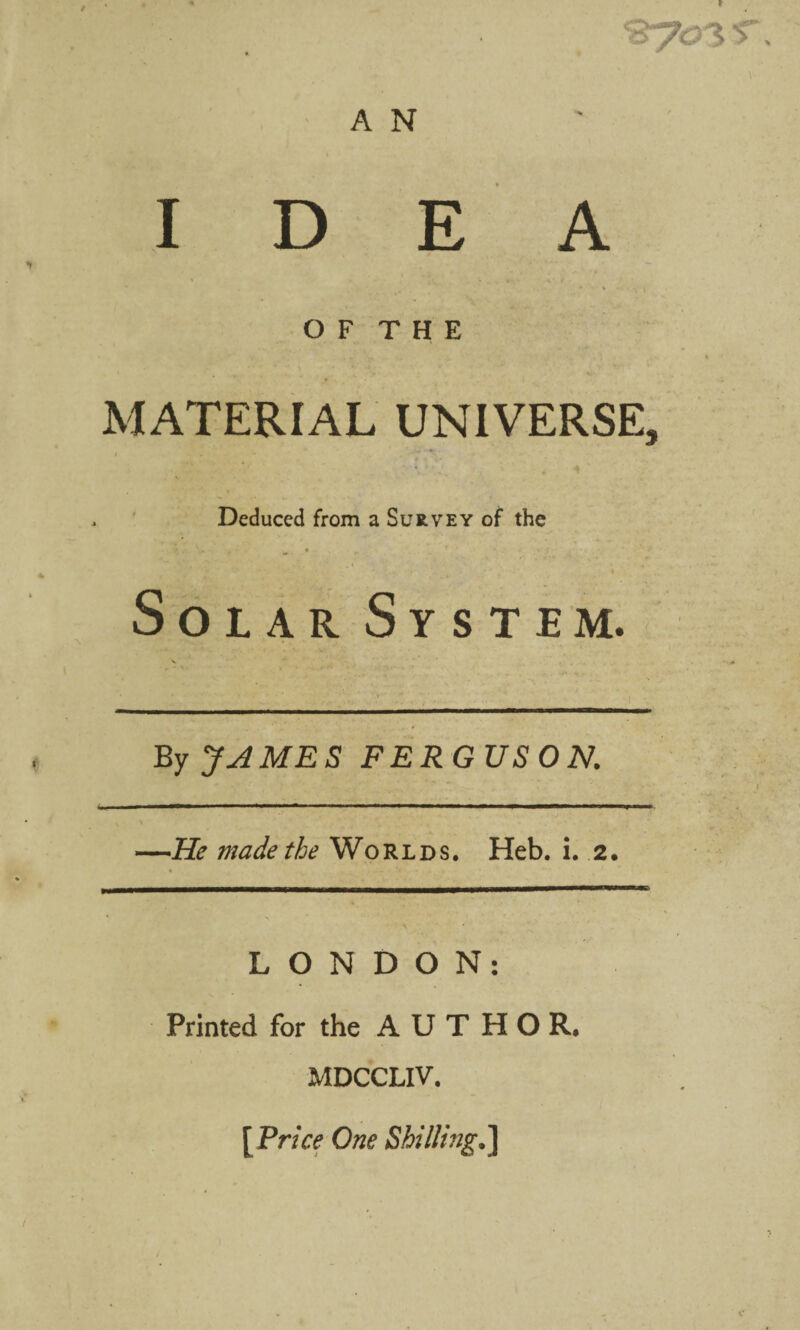 IDEA O F T H E MATERIAL UNIVERSE, » ' Deduced from a Survey of the Solar System. By JAMES FERGUSON. He made the Worlds. Heb, i. 2. LONDON: Printed for the AUTHOR. MDCCLIV. [Price One Shilling.']