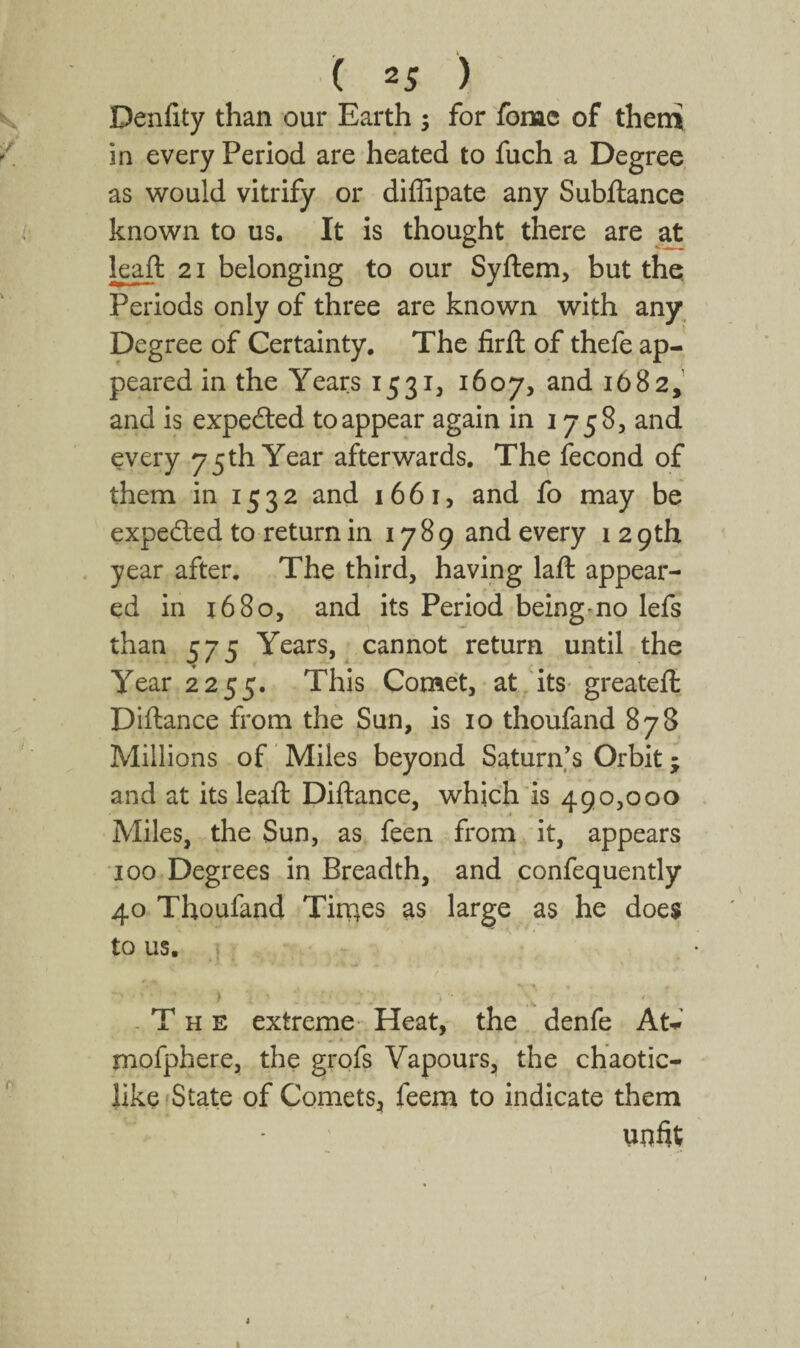 Denfity than our Earth ; for fome of theni in every Period are heated to fuch a Degree as would vitrify or diflipate any Subftance known to us. It is thought there are kaft 21 belonging to our Syftem, but the Periods only of three are known with any_ Degree of Certainty, The firft of thefe ap¬ peared in the Years 1531, 1607, 1682,’ and is expefted to appear again in 1758, and every 75 th Year afterwards. The fecond of them in 1532 and 1661, and fo may be expedted to return in 1789 and every 12 9th year after. The third, having laft appear¬ ed in 16 80, and its Period being-no lefs than 575 Years, cannot return until the Year 2255. This Comet, at. its-greateft Diftance from the Sun, is 10 thoufand 878 Millions of Miles beyond Saturn’s Orbit; and at its leaft Diftance, which is 490,000 Miles, the Sun, as feen from it, appears 100 Degrees in Breadth, and confequently 40 Thoufand Tiroes as large as he does to us. -The extreme- Heat, the denfe At-.-’ » * mofphere, the grofs Vapours, the chaotic- like'State of Comets, feem to indicate them unfit