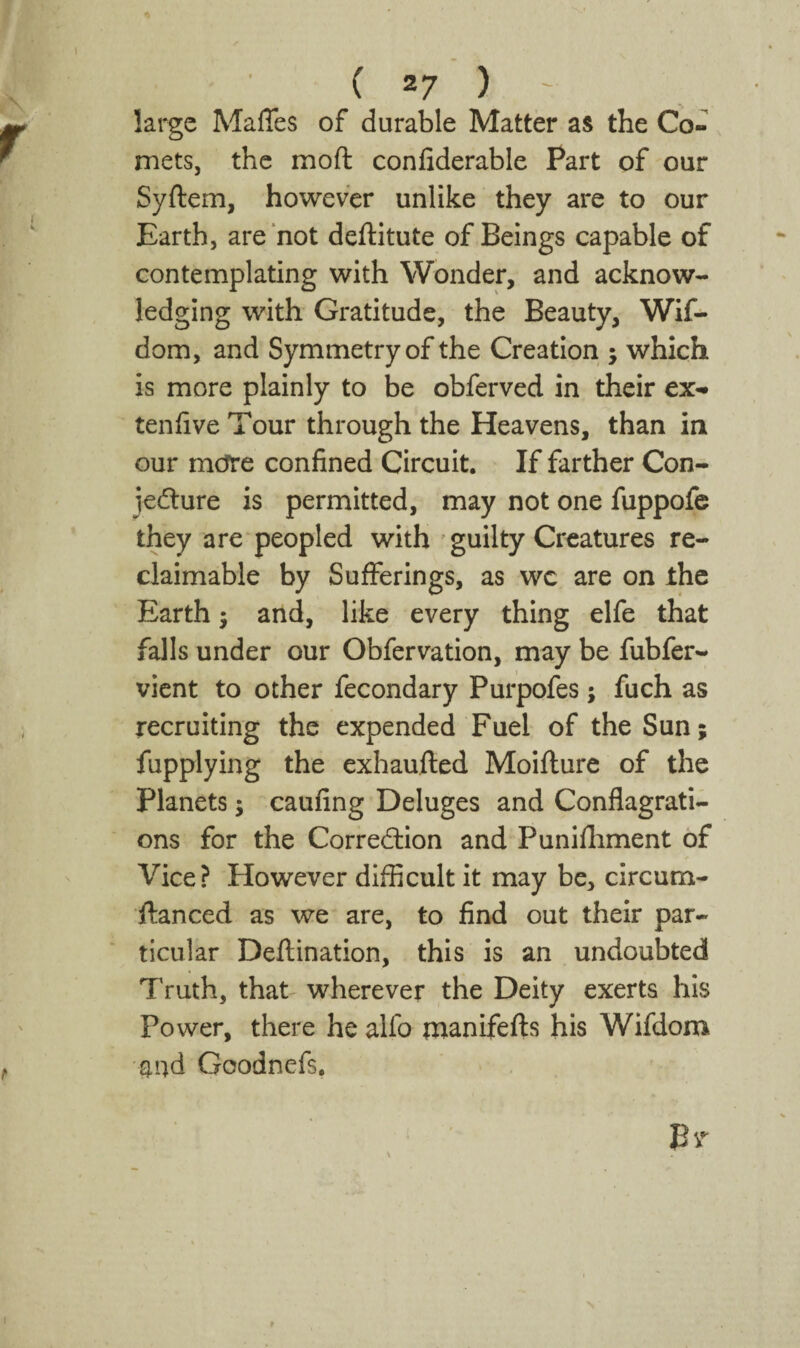 large Maffes of durable Matter as the Co¬ mets, the moft confiderable Part of our Syftem, however unlike they are to our Earth, are not deftitute of Beings capable of contemplating with Wonder, and acknow¬ ledging with Gratitude, the Beauty, Wif- dom, and Symmetry of the Creation ; which is more plainly to be obferved in their ex- tenhve Tour through the Heavens, than in our mefre confined Circuit. If farther Con- jedlure is permitted, may not one fuppofc they are peopled with ' guilty Creatures re- claimable by Sufferings, as wc are on ihe Earth 5 and, like every thing elfe that falls under our Obfervation, may be fubfer- vient to other fecondary Purpofes; fuch as recruiting the expended Fuel of the Sun; fupplying the exhaufted Moiflure of the Planets; caufing Deluges and Conflagrati¬ ons for the Correction and Punifliment of Vice? However difficult it may be, circum- ftanced as we are, to find out their par¬ ticular Deftination, this is an undoubted Truth, that wherever the Deity exerts his Power, there he alfo manifefts his Wifdom and Goodnefs.