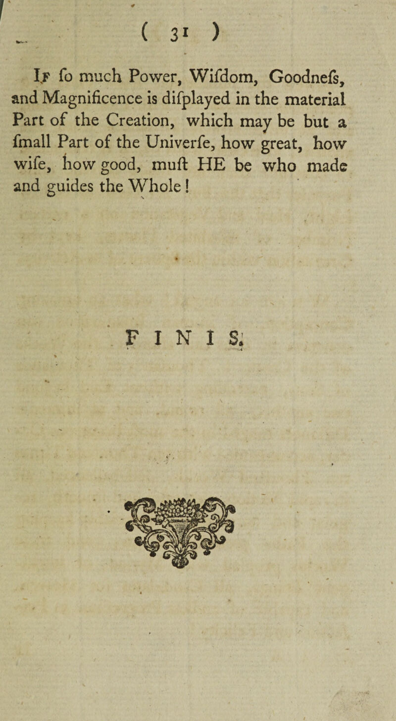 If fo much Power, Wifdom, Goodnefs, and Magnificence is difplayed in the material Part of the Creation, which may be but a fmall Part of the Univerfe, how great, how wife, how good, muft HE be who made and guides the Whole! FINIS: ‘ .4