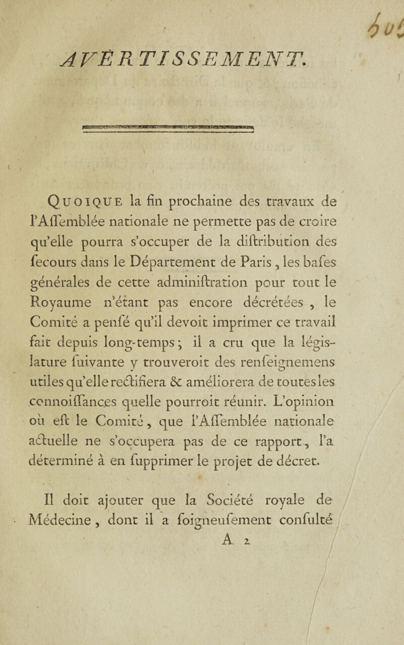 AVER TISSEMENT. y Quoique la fin prochaine des travaux de rAflemblée nationale ne permette pas de croire qu’ elle pourra s’occuper de la diftribution des fecours dans le Département de Paris 3 les bafes générales de cette adminiftraîion pour tout le Royaume n’étant pas encore décrétées 5 le Comité a penfé qu’il devoir imprimer ce travail fait depuis long-temps ^ il a cru que la légis¬ lature luivante y trouveroit des renfeignemens utiles qu’elle rectifiera & améliorera de toutes les .connoiflTanc.es quelle pourroit réunir. L’opinion oii eft le Comité, que l’AflTemblée nationale actuelle ne s’occupera pas de ce rapport 5 l’a déterminé à en fupprimer le projet de décret. Il doit ajouter que la Société royale de Médecine , dont il a foigneufèment confultê A 2