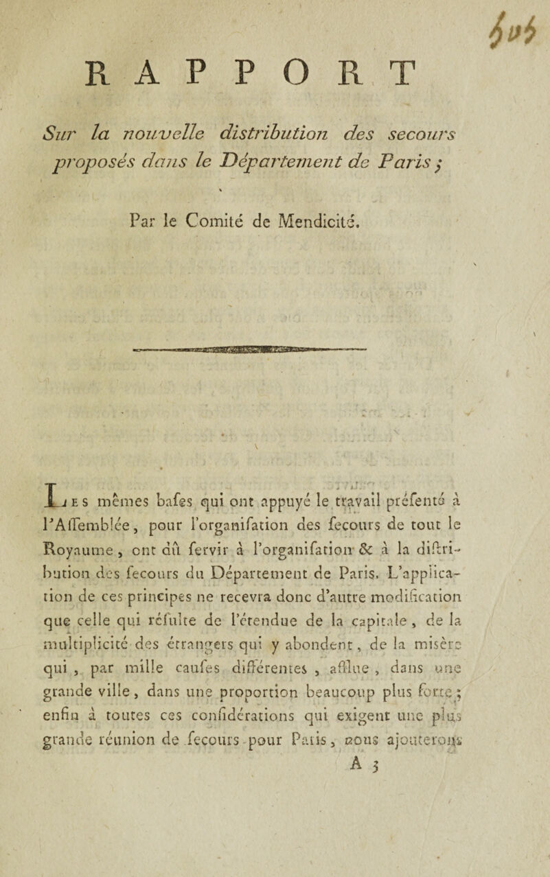 Sur la nouvelle distribution des secours proposés dans le Département de Paris $ ! ’ ' / » ““ % - ‘ ' I .1 . Par le Comité de Mendicité. .y ' :-'l'r fa ■\ ' \ • ‘ ri L e s mêmes bafes qui ont appuyé le travail préfenté à PAiTemblée, pour l’organifation des fecours de tout le Royaume , ont dû fervir à l’organifarion & à la diûri- bution des fecours du Département de Paris. L’applica¬ tion de ces principes ne recevra donc d’autre modification que celle qui refaite de l’étendue de la capitale, de la multiplicité des étrangers qui y abondent, de la misère qui , par mille cauies différentes , a fine , dans une grande ville > dans une proportion beaucoup plus forte ; enfin à toutes ces confidérations qui exigent une plus grande réunion de fecours pour Pâtis, nous ajouterons A 3