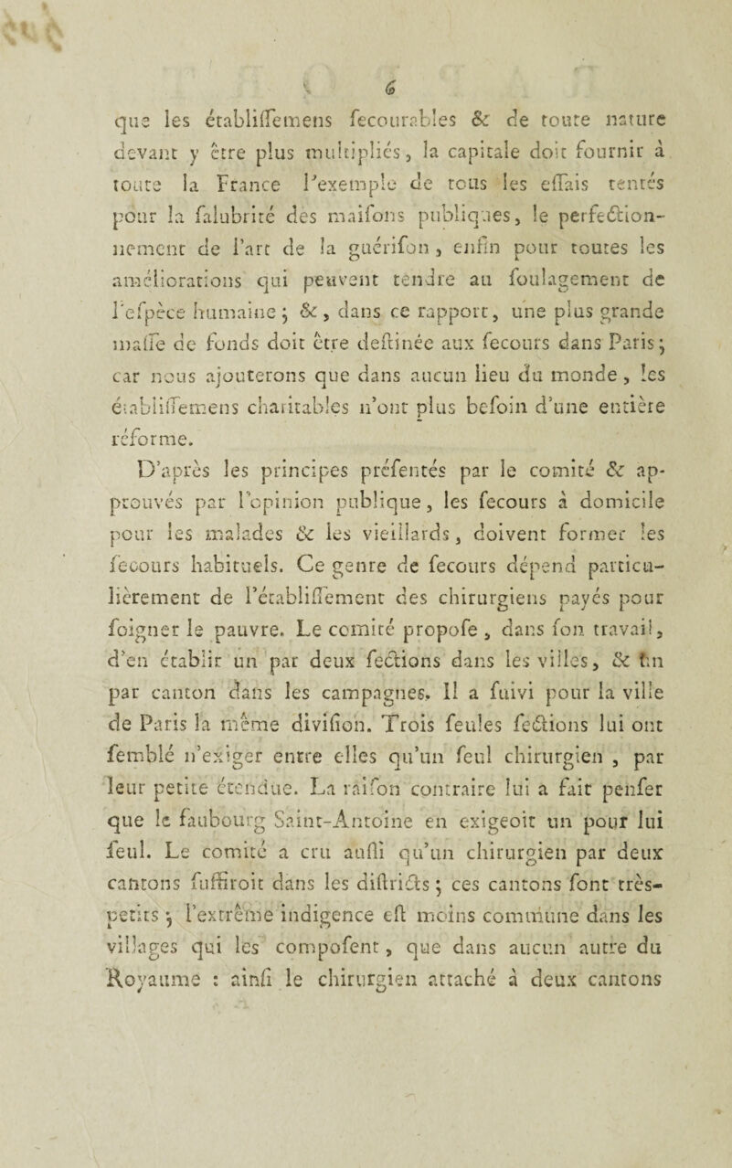 que les établiffemens fecourables & de roure nature devant y être plus multipliés, la capitale doit fournir à toute la France l'exemple de tous les efiais tentés pour îa falubrité des maifons publiques, le perfection¬ nement de l’arc de îa guérifon , enfin pour toutes les améliorations qui peuvent tendre au foulagement de l'efpèce humaine ; Sc , dans ce rapport, une plus grande malle de fonds doit être deftinée aux fecours dans Paris ] car nous ajouterons que dans aucun lieu dfu monde , les éiabliiTemens charitables n’ont plus befoin d’une entière réforme. D’après les principes préfentés par le comité 6c ap¬ prouvés par lopinion publique, les fecours à domicile pour les malades 6c les vieillards, doivent former les fecours habituels. Ce genre de fecours dépend particu¬ lièrement de Fétablifîement des chirurgiens payés pour foigner le pauvre. Le comité propofe , dans fon travail, d’en établir un par deux fections dans les villes, 6c tm par canton dans les campagnes.. Il a fuivi pour la ville de Paris la même divifion. Trois feules fe&ions lui ont femblé n’exiger entre elles qu’un feu! chirurgien , par leur pente étendue. La rai Ion contraire lui a fait pehfer que le faubourg Saint-Antoine en exigeoit un pour lui ieul. Le comité a cru auffi qu’un chirurgien par deux cantons Tuffiroit dans les diftnéts j ces cantons font très- petits *5 l’extrême indigence eft moins commune dans les villages qui les compofent, que dans aucun autre du Royaume : ainfi le chirurgien attaché à deux cantons