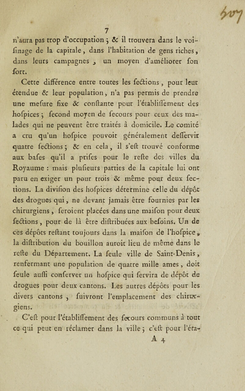 n’aura pas trop d’occupation } 8c il trouvera dans le voi- finage de la capitale, dans l’habitation de gens riches, dans leurs campagnes un moyen d’améliorer fon fort. Cette différence entre toutes les feulions, pour leur étendue 8c leur population, n’a pas permis de prendre une mefure fixe 8c confiante pour l’établififement des hofpices j fécond moyen de fecours pour ceux des ma¬ lades qui ne peuvent être traités à domicile. Le comité a cru qu’un hofpice pouvoir généralement deffervîr quatre feétions j 8c en cela, il s’eft trouvé conforme aux bafes qu’il a prifes pour le refte des villes du Royaume : mais pîufieurs parties de la capitale lui ont paru en exiger un pour trois 8c même pour deux fec- tions. La divifion des hofpices détermine celle du dépôt des drogues qui, ne devant jamais être fournies par les chirurgiens , feroient placées dans une maifon pour deux feélions, pour de là être diftribuées aux befoins. Un de ces dépôts reliant toujours dans la maifon de l’holpice^ la diftribution du bouillon auroit lieu de même dans le refte du Département. La feule ville de Saint-Denis, renfermant une population de quatre mille âmes , doit feule aufii conferver un hofpice qui fervira de dépôt de drogues pour deux cantons. Les autres dépôts pour les divers cantons , fuivront l’emplacement des chirur¬ giens. C’eft pour rétabliftement des fecours communs à tout ce qui peut en réclamer dans la ville} c’eft pour l’éra-