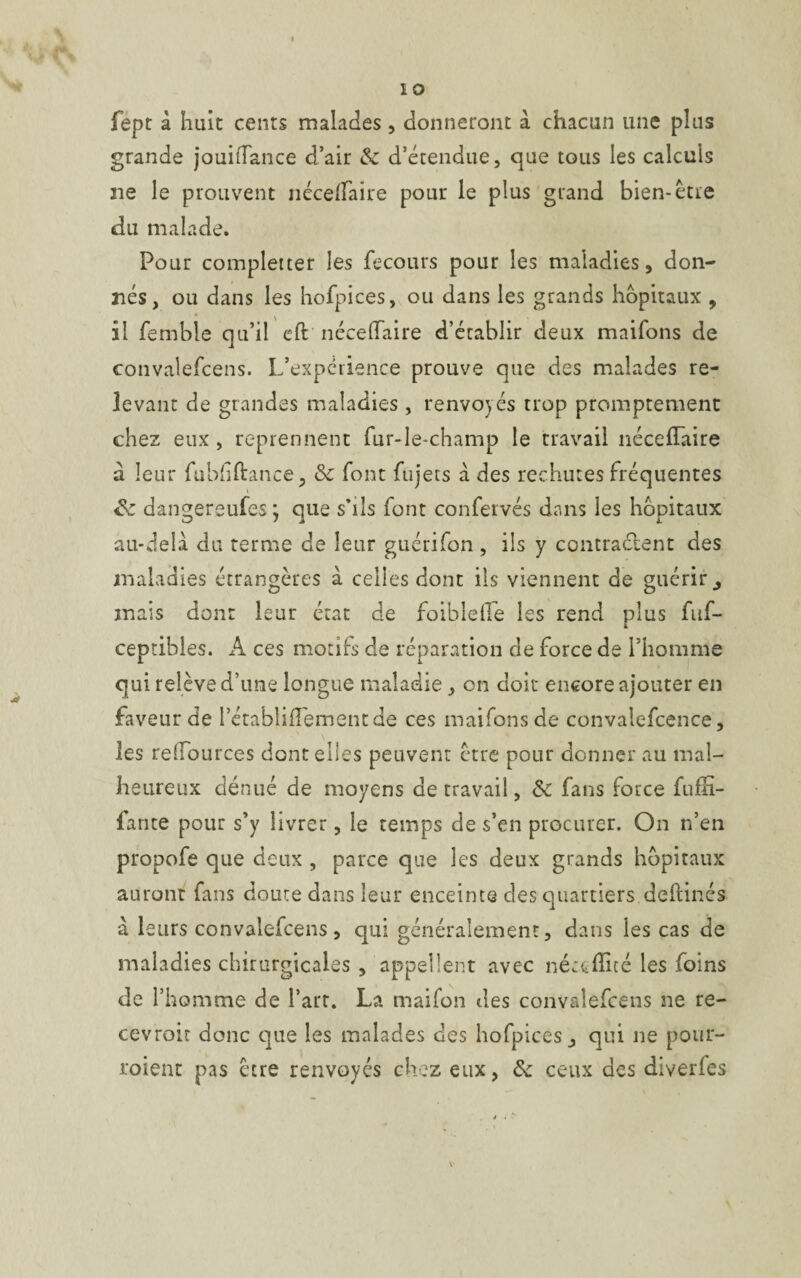 I io fept à huit cents malades, donneront à chacun une plus grande jouifîance d’air &: d’étendue, que tous les calculs 21e le prouvent néce/faire pour le plus grand bien-être du malade. Pour completter les fecours pour les maladies, don¬ nés, ou dans les hofpices, ou dans les grands hôpitaux , il femble qu’il eft néceflfaire d’établir deux maifons de convalefcens. L’expérience prouve que des malades re¬ levant de grandes maladies , renvoyés trop promptement chez eux, reprennent fur-le-champ le travail nécefTaire a leur fubhftance, & font fujets à des rechutes fréquentes <k dangereufes ; que s’ils font confervés dans les hôpitaux au-delà du terme de leur guérifon , ils y contractent des maladies étrangères à celles dont ils viennent de guérir j mais dont leur état de foiblefie les rend plus fuf- ceptibles. A ces motifs de réparation de force de l’homme qui relève d’une longue maladie, on doit encore ajouter en faveur de rétabliiïementde ces maifons de convalefcence, les redources dont elles peuvent être pour donner au mal¬ heureux dénué de moyens de travail, & fans force fuffi- fante pour s’y livrer, le temps de s’en procurer. On n’en propofe que deux , parce que les deux grands hôpitaux auront fans doute dans leur enceinte des quartiers deftinés à leurs convalefcens, qui généralement, dans les cas de maladies chirurgicales , appellent avec néceflué les foins de l’homme de l’art. La maifon des convalefcens ne re- cevroit donc que les malades des hofpicesj qui ne pour¬ voient pas être renvoyés chez eux, & ceux des diverfes v