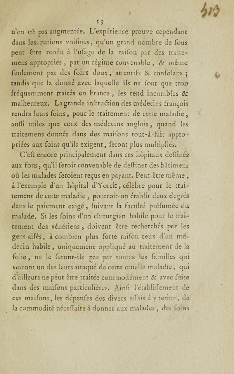 n’en eft pas augmentée. Inexpérience prouve cependant dans les nations voifînes, qu’un grand nombre de fous peut êrre rendu à l’ufage de la raifon par des traite- mens appropriés, par un régime convenable , & même feulement par des loins doux, attentifs & confolans ; tandis que la dureté avec laquelle ils ne font que trop fréquemment traités en France , les rend incurables de malheureux. La grande inftrudion des médecins francois rendra leurs foins, pour le traitement de cette maladie, aulïi utiles que ceux des médecins anglois, quand les traitemens donnés dans des maifons tout-à-fait appro¬ priées aux foins qu’ils exigent, feront plus multipliés. C’eft encore principalement dans ces hôpitaux deftinés aux fous, qu’il feroit convenable de deftiner des bâtimens où les malades feroient reçus en payant. Peut-être même , à l’exemple d’un hôpital d’Yotck, célèbre pour le trai¬ tement de cette maladie , pourroit-on établir deux degrés dans le paiement exigé, fuivant la faculté préfumée'du malade. Si les foins d’un chirurgien habile pour ie trai¬ tement des vénériens , doivent être recherchés par les gensaifés, à combien plus forte raifon ceux d’un mé¬ decin habile, uniquemenr appliqué au traitement de la folie, ne le feront-ils pas par toutes les familles qui verront un des leurs attaqué de cette cruelle maladie, qui d’ailleurs ne peut être traitée commodément de avec faite dans des maifons particulières. Ain(i Pécabliffement ce ces maifons, les dépenfes des divers effais à y tenter, de la commodité néceflaire à donner aux malades, des foins