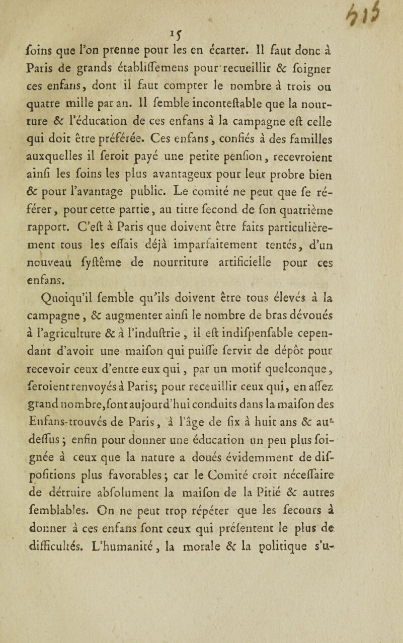 'S foins que l’on prenne pour les en écarter. Il faut donc à Paris de grands établiftemens pour recueillir de foigner ces enfans, dont il faut compter le nombre a trois ou quatre mille par an. Il femble inconteftable que la nour- ture de l’éducation de ces enfans a la campagne eft celle qui doit être préférée. Ces enfans , confiés à des familles auxquelles il feroit payé une petite penfion, recevroient ainfi les foins les plus avantageux pour leur probre bien ôc pour l’avantage public. Le comité ne peut que fe ré¬ férer, pour cette partie, au titre fécond de fon quatrième rapport. C’eft à Paris que doivent être faits particulière¬ ment tous les eftais déjà imparfaitement tentés, d’un nouveau fyftême de nourriture artificielle pour ces enfans. Quoiqu’il femble qufils doivent être tous élevés à la campagne, de augmenter ainfi le nombre de bras dévoués à l’agriculture de à l’induftrie , il eft indifpenfable cepen¬ dant d’avoir une maifon qui puifTe fervir de dépôt pour recevoir ceux d’entre eux qui, par un motif quelconque, feroientrenvoyésà Paris; pour receuillir ceux qui, en allez grand nombre,fontaujourd’hui conduits dans la maifon des Enfans-trouvés de Paris, à Page de fix à huit ans de au- deffus ; enfin pour donner une éducation un peu plus foi- gnée à ceux que la nature a doués évidemment de dif- polirions plus favorables ; car le Comité croit néceflaire de détruire abfolument la maifon de la Pitié de autres femblabîes. On ne peut trop répéter que les fecours à donner à ces enfans font ceux qui prélentent le plus de difficultés. L’humanité, la morale de la politique s’u-