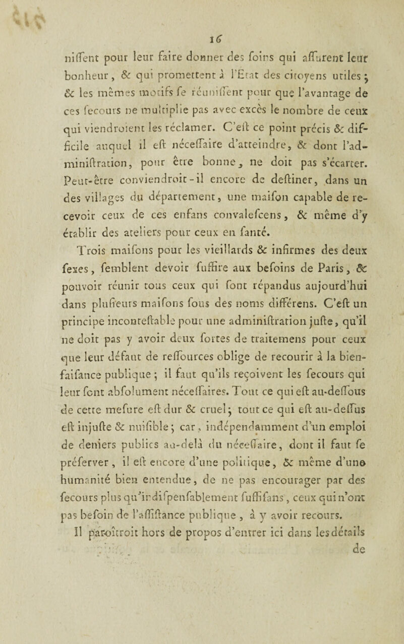 \G niftent pour leur faire donner des foirs qui afïurent leur bonheur, & qui promettent jl l’Etat des citoyens utiles j Sc les memes motifs fe réunifient pour que l’avantage de ces fecours ne multiplie pas avec excès le nombre de ceux qui viendroient les réclamer. C’eft ce point précis 8c dif¬ ficile auquel il eft nécefîaire d’atteindre, & dont l’ad- miniftration, pour être bonne ne doit pas s’écarter. Peut-être conviendroit - il encore de deftiner, dans un des villages du département, une maifgn capable de re¬ cevoir ceux de ces enfans convalefcens, & même d’y établir des ateliers pour ceux en faute. Trois maifons pour les vieillards 8c infirmes des deux fexes, femblent devoir fuffire aux befoins de Paris, de pouvoir réunir tous ceux qui font répandus aujourd’hui dans plufieurs maifons fous des noms différens. C’eft un principe inconteftable pour une adminiftration jufte, qu’il ne doit pas y avoir deux fortes de traitemens pour ceux que leur défaut de reffources oblige de recourir a la bien- faifance publique ; il faut qu’ils reçoivent les fecours qui leur font absolument néceffaires. Tout ce qui eft au-deftous de cette mefure efi: dur 8c cruel j tout ce qui eft au-defTus eft injufte & nuifible ; car ? indépendamment d’un emploi de deniers publics au-delà du nécefîaire, donc il faut fe preferver, il eft encore d’une politique, 8c même d’un© humanité bien entendue, de ne pas encourager par des fecours plus qu’indifpenfablement fuffifans, ceux qui n’ont pas befoin de l’aftiftance publique , à y avoir recours. Il paroitroit hors de propos d’entrer ici dans les détails Vde