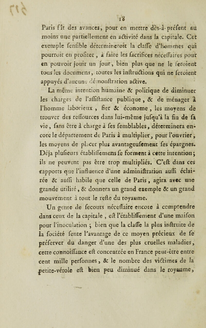 16 Paris fît de3 avances, pour en mettre dès-à-préfent au moins une partiellement en a&ivité dans la capitale. Cet exemple fenfible détermineroit la Clafle d’hommes qui pourruic en profiter , a faire les facrifices néceflaires pour en pouvoir jouir un jour, bien plus que ne le fcroient tous les documem, toutes les inftruétions qui ne feroient appuyés d’aucun', démonftration a&ive. La même intention humaine & politique de diminuer les charges de l’afliftance publique , & de ménager a l’homme laborieux , fier 8c économe , les moyens de trouver des reflources dans lui-même jufqu’à la fin de fa vie, fans être à charge à fes femblables, déterminera en¬ core le département de Paris a multiplier ^ pour l’ouvrier, les moyens de placer plus avantageusement fes épargnes. Déjà plufieurs établilfemensfe forment à cette intention; ils ne peuvent pas être trop multipliés. C’eft dans ces rapports que l’influence d’une adminiftraticin aufli éclai* rée 8c aufli habile que celle de Paris, agira avec une grande utilité, 8c donnera un grand exemple 8c un grand mouvement à tout le refle du royaume. Un genre de fecours néceflaire encore à comprendre dans ceux de la capitale , eft Tétabliflèment d’une maifon pour l’inoculation ; bien que la clafle la plus inftruite de la fociété fente Pavanrage de ce moyen précieux de fe préferver du danger d’une des plus cruelles maladies, cerre connoiflance eft concentrée en France peut-être entre cent mille perfonnes, 8c le nombre des vi&imes de la petite-vérole eft bien peu diminué dans le royaume.