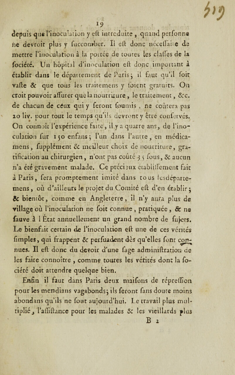 *9 depuis que l’inoculation y eft introduite , quand perfonne ne devroir plus y fuccomber. Il eft donc nçcellan© de mettre l’inoculation à la portée de toutes les claftes de la fociécé. Un hôpital d’inoculation eft donc important à établir dans le département de Paris j il faut qu’il foie vafte 8c que tous les traitemens y loient gratuits. On croit pouvoir affiner que la nourriture, le traitement, 8cc. de chacun de céux qui y feront fournis , ne coûtera pas 20 liv. pour tout le temps qu’ils devront y être confervés. On connoît i’expérience faite, il y a quatre ans, de l’ino¬ culation fur 150 enfans, l’un dans l’autre, en mcdica- mens, fupplérnent 8c meilleur choix de nourriture, gra¬ tification au chirurgien, n’ont pas coûté 3 s fous, 8c aucun n’a etc gravement malade. Ce prccimx établilfement fait à Paris, fera promptement imité dans tous lesdépatte- mens , où d'ailleurs le projet du Comité eft d’en établir • 8c bientôt, comme en Angleterre, il n’y aura plus de village où l’inoculation ne foit connue , pratiquée, & ne fauve à 1 État annuellement un grand nombre de fujers. Le bienfait certain de l’inoculation eft une de ces vérités fimples, qui frappent 8c perfuadenc dès qu’elles font con- nues. Il eft donc du devoir d’une fage adminiftration de les faire connoître , comme toures les vérités don: la fo- ciété doit attendre quelque bien. Enfin il faut dans Paris deux maifons de repreftion pour les mendians vagabonds} ils feront fans doute moins abondans qu’ils ne fout aujourd’hui. Le travail plus mul¬ tiplié j Paftiftance pour les malades 8c les vieillards plus B 2