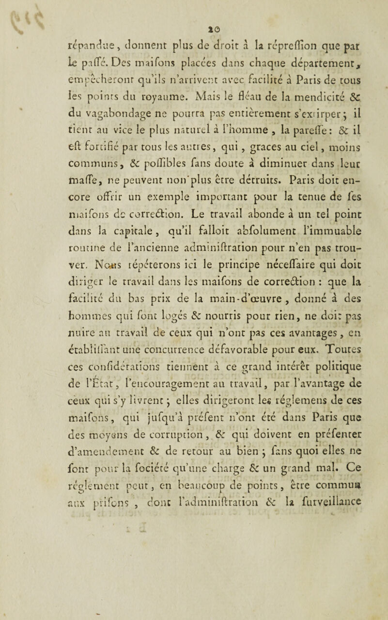 répandue, donnent plus de droit a la répreiïion que par le palTé. Des maifons placées dans chaque département, empêcheront qu'ils n’arrivent avec facilité à Paris de tous les points du royaume. Mais le fléau de la mendicité &C du vagabondage ne pourra pas entièrement s’extirperj il tient au vice le plus naturel à l’homme , la parerte: & il efb fortifié par tous les autres, qui , grâces au ciel, moins communs, Ôc poflîbles fans doute à diminuer dans leur marte, ne peuvent non'plus être détruits. Paris doit en¬ core offrir un exemple important pour la tenue de les maifons de correction. Le travail abonde à un tel peint dans la capitale, qu’il falloir absolument l’immuable routine de l’ancienne adminirtration pour n’en pas trou¬ ver. News répéterons ici le principe nécelfaire qui doit diriger le travail dans les maifons de correétion : que la facilité du bas prix de la main-d’œuvre, donné à des hommes qui font logés nourris pour rien, ne doi: pas nuire au travail de ceux qui n’ont pas ces avantages, en établilfant une concurrence défavorable pour eux. Toutes ces confédérations tiennent à ce grand intérêt politique de l’État, l’encouragement au travail, par l’avantage de ceux qui s’y livrent} elles dirigeront les régîemetis de ces maifons, qui jufqu’à préfent n’ont été dans Paris que des moyens de corruption, tk qui doivent en préfenter d’amendement & de retour au bien } fans quoi elles ne font pour la fociété qu’une charge Sc un grand mal. Ce réglement peut, en beaucoup de points, être commua aux prifens , donc fadminiflration &c la furveillance
