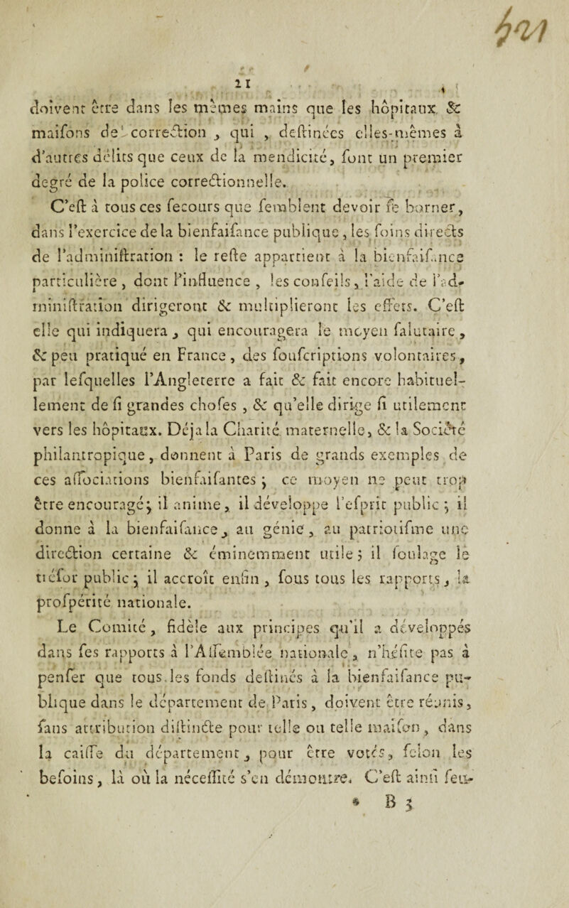 doivent erre dans les mannes mains que les hôpitaux. 8c maifôns debcorredioh , qui , deflinées elles-mêmes à d’autres délits que ceux de la mendicité, font un premier degré de la police correctionnelle. C’efl à tous ces fecours que fembîent devoir fè borner, J.  dans l’exercice delà bienfaifance publique, les foins directs de l’adminiftration : le refte appartient à la bienfaifance particulière , dont l’influence , les coafeils, l’aide de i’ad- rniniltration dirigeront 8c multiplieront les effets. C’eft elle qui indiquera , qui encouragera le moyen falutaire , de peu pratiqué en France, des fouferiptions volontaires, par lefquelles l’Angleterre a fait 8c fait encore habituel¬ lement de fi grandes chofes , 8c qu’elle dirige fl utilement vers les hôpitaux. Déjà la Charité, maternelle, 8c la Société philantropique, donnent a Paris de grands exemples de ces atfociàtions bienfaifantes j ce moyen ne peut trop être encouragé j il anime,. il développe l’efprit public} il donne à la bienfaifance A au génie, au patriotifme une direction certaine 8c éminemment utile 5 il foulage le tiéfor public j il accroît enfin , fous tous les rapports, la profpérité nationale. Le Comité, fidèle aux principes qu'il a développés dans fes rapports à l’Alfemblée nationale , n’h.éhte pas à penfer que tous.les fonds definies à la bienfaifance pu¬ blique dans le département de Paris, doivent être réunis, fans attribution diflinCte pour telle ou telle niaifon, dans la caiffe du département, pour erre votes, félon les befoins, là où la néceflité s’en démontre* C’efl aimî feu- • B 5