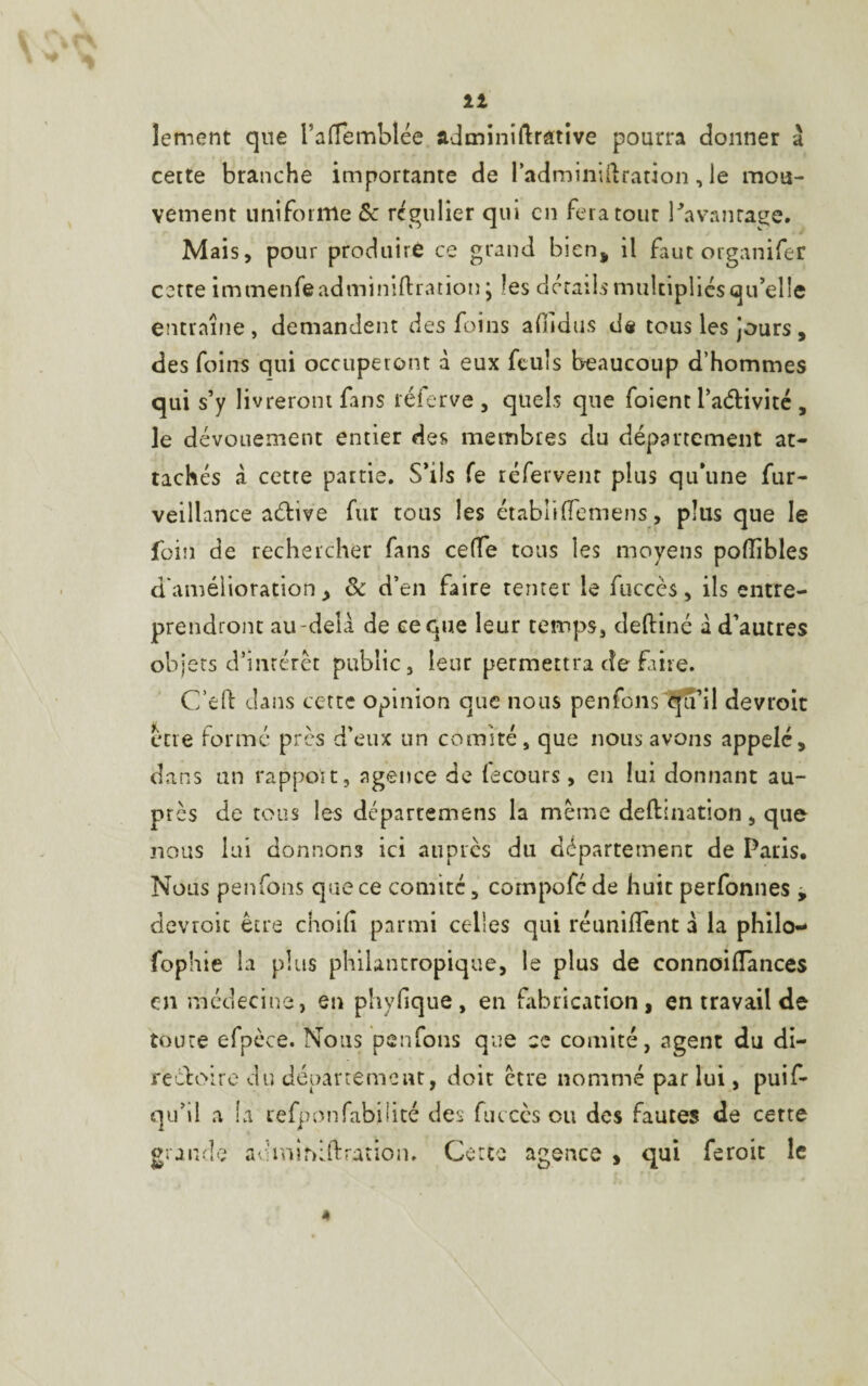 11 lement que l’afTemblée adminifoative pourra donner à cette branche importante de ladminiftration, le mou¬ vement uniforme & régulier qui en fera tour l'avantage. Mais, pour produire ce grand bien* il faut organifer cette immenfeadminifoation; les détails multipliés qu'elle entraîne, demandent des foins adidus de tous les jours, des foins qui occuperont à eux fcuîs beaucoup d’hommes qui s’y livreront fans réierve , quels que foient l’aétivité , le dévouement entier des membres du département at¬ tachés à cette partie. S’ils Te réfervent plus qu’une fur- veillance aétive fur tous les étabiifïemens, plus que le foin de rechercher fans celle tous les moyens poüibles d'amélioration > & d’en faire tenter le fuccès, ils entre¬ prendront au-delà de ce que leur temps, deftiné à d’autres objets d’intérêt public, leur permettra de faire. C’eft dans cette opinion que nous penfons qu’il devroit erre formé près d’eux un comité, que nous avons appelé, dans un rapport, agence de fecours, en lui donnant au¬ près de tous les départemens la même défoliation, que nous lui donnons ici auprès du département de Paris. Nous penfons que ce comité, compofé de huit perfonnes , devroit être choilî parmi celles qui réunifient a la philo— fophie la plus philantropique, le plus de connoiflances en médecine, en phyfique, en fabrication, en travail de toute efpèce. Nous penfons que ce comité, agent du di¬ rectoire du département, doit être nommé par lui, puif- qu’il a la tefponfabilité des fuccès ou des fautes de cette granule adminiftration. Gerce agence , qui feroit le 4