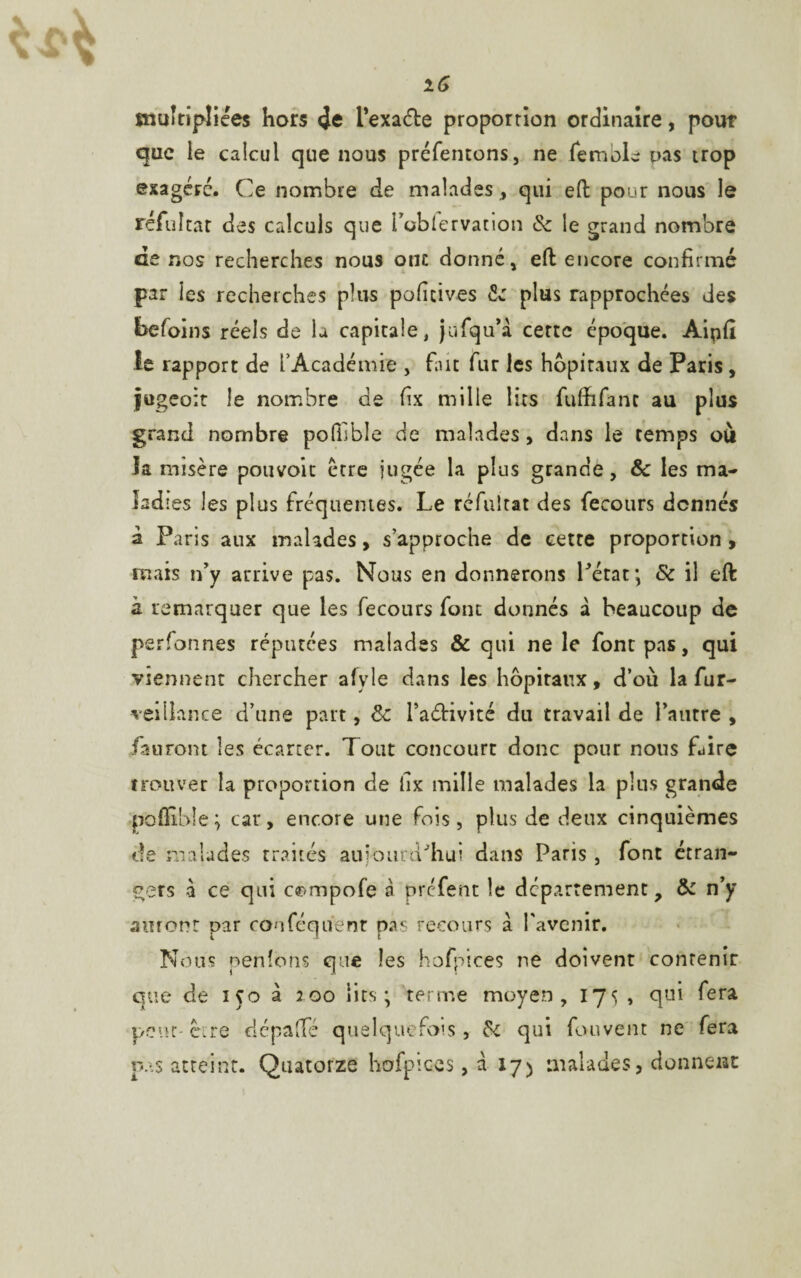 iG multipliées hors <îe l’exa&e proportion ordinaire, pour que le calcul que nous préfentons, ne femole pas trop exagéré. Ce nombre de malades, qui eft pour nous le réfultat des calculs que Poblervation & le grand nombre de nos recherches nous ont donné, eft encore confirmé par les recherches plus poficives <Se plus rapprochées des befoins réels de la capitale, jufqu’à cette époque. Aipfi le rapport de l’Académie , fine fur les hôpitaux de Paris, jugeoit le nombre de fix mille lits fufhfant au plus grand nombre polfible de malades, dans le temps où la misère pouvoir être jugée la plus grande, & les ma¬ ladies les plus fréquentes. Le réfultat des fecours donnés à Paris aux malades, s’approche de cette proportion , mais n’y arrive pas. Nous en donnerons l’état; Sc il eft à remarquer que les fecours font donnés à beaucoup de personnes réputées malades & qui ne le font pas, qui viennent chercher afyle dans les hôpitaux, d’où la fur- vei fiance d’une part, & FaéHvité du travail de l’autre , /auront les écarter. Tout concourt donc pour nous Lire trouver la proportion de fix mille malades la plus grande pofilble; car, encore une fois, plus de deux cinquièmes de malades traités aujourd’hui dans Paris , font étran¬ gers à ce qui c^mpofe à prefent le département, & n’y auront par couféqiïenr pas recours à l'avenir. Nous penîons que les hofpices ne doivent contenir que de 150 à 100 lits; terme moyen, 175 , qui fera pent-être dépafïe quelquefois, & qui fouvent ne fera pas atteint. Quatorze hofpices, à 17) malades, donnent