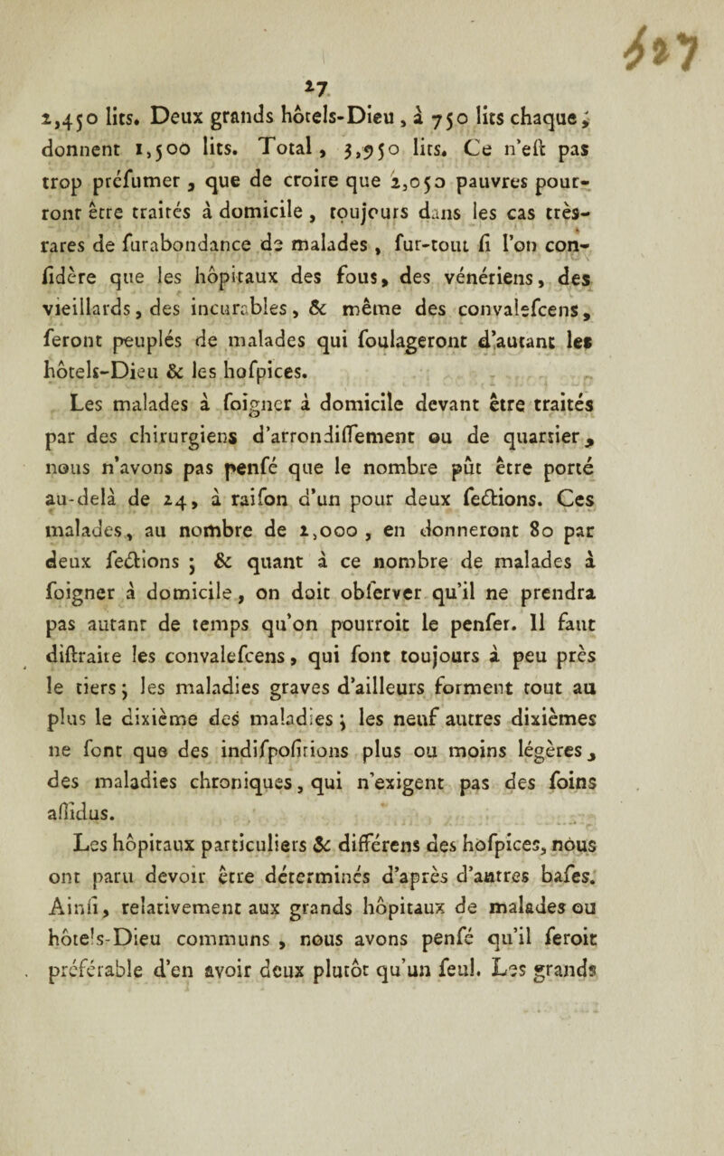 *7 2,4$o lits. Deux grands hôtels-Dieu » à 750 lits chaque; donnent 1,500 lits. Total, 3,950 lits. Ce n’eft pas trop préfumer , que de croire que 2,050 pauvres pour¬ ront être traités à domicile , toujours dans les cas très- rares de furabondance de malades , fur-tout fi l’on con¬ fédéré que les hôpitaux des fous, des vénériens, des vieillards, des incurables, & même des convalefcens, feront peuplés de malades qui foulageront d’autant les hbtels-Dieu & les hofpices. Les malades a foigner à domicile devant être traités par des chirurgiens d’arrondiffement ou de quartier, nous n’avons pas penfé que le nombre pût être porté au-delà de 24, à raifon d’un pour deux feéHons. Ces malades, au nombre de 2,000 , en donneront 80 par deux ferions ; & quant à ce nombre de malades à foigner à domicile, on doit obferver qu’il ne prendra pas autant de temps qu’on pourroit le penfer. 11 faut diflraite les convalefcens, qui font toujours i peu près le tiers; les maladies graves d’ailleurs forment tout au plus le dixième des maladies ; les neuf autres dixièmes ne font que des indifpohrions plus ou moins légères, des maladies chroniques, qui n’exigent pas des foins aHiclus. Les hôpitaux particuliers & différens des hofpices, nous ont paru devoir être détermines d’après d’antres bafes. Ainfi, relativement aux grands hôpitaux de malades ou hôtels-Dieu communs , nous avons penfé qu’il feroit préférable d’en avoir deux plutôt qu’un feuh Les grands