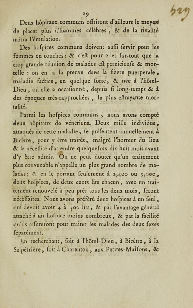 Deux hôpitaux communs offriront d’ailleurs le moyeii de placer plus d’hommes célèbres , 8c de la rivalité naîtra l’émulation. Des hofpices communs doivent auflî fervir pour les femmes en couches ; &c c’eft pour elles fur-tout que la trop grande réunion de malades eft pernicieufe & mor¬ telle : on en a la preuve dans la fièvre puerpérale * maladie faétice , en quelque forte, & née à l’hocel- Dieu , où elle a occafionné, depuis fi long-temps 8c à des époques très-rapprochées , la plus effrayante mor¬ talité. Parmi les hofpices communs , nous avons compté deux hôpitaux de vénériens. Deux mille individus, attaqués de cette maladie, fe préfentent annuellement à Bicêcre, pour y être trairés, malgré l’horreur du lieu 8c la nécefiùé d’attendre quelquefois dix-huit mois avant d’y être admis. On ne peut douter qu’un traitement plus convenable n’appelle un plus grand nombre de ma¬ lades; & en le portant feulement a 2,400 ou 3,000, deux hoipîces, de deux cents lits chacun, avec un trai¬ tement renouvelé à peu près tous les deux mois, feront nécefiaires. Nous ayons préféré deux hofpices à un feul, qui dévoie avoir 4 à 500 lits, 8c par l’avantage général attaché a un hofpice moins nombreux , 8c par la facilité qu’ils apureront pour traiter les malades des deux fexes féparé ment. E11 recherchant, foit à l’hôrel-Dieu, à Bicêtre, à la Salpétrière,, foie à Charenton , aux Petites-Maifons, 8c