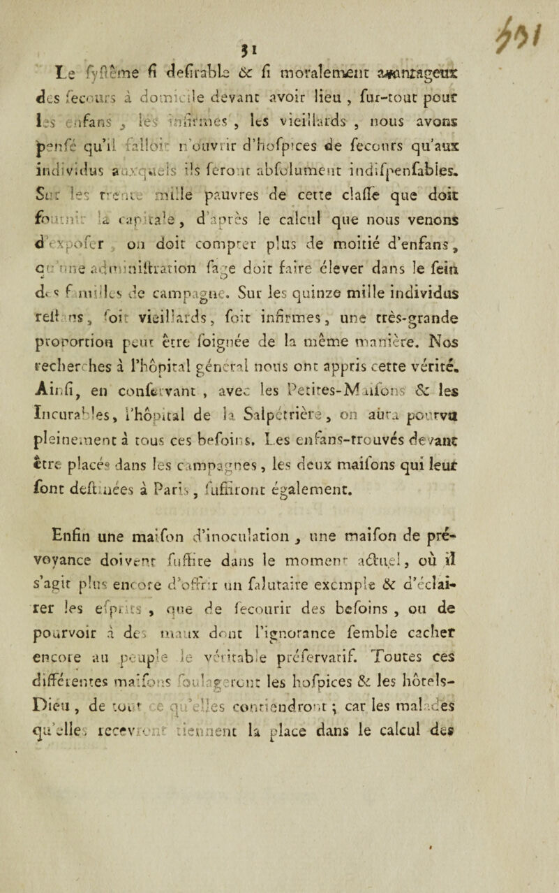 » » • • * Le fy(terne fi defirable 6c fi moralement avantageux des fecours à domicile devant avoir lieu , fur-tour pour les ^ o fa ns ^ les infirmes , Its vieillards , nous avons £enfé qu’il falloir rfouvrir d’hofpices de fecours qu’aux individus auxquels ils feront abfolument indifpenfabies. Sur les rrenre mille pauvres de cette dalle que doit foutn :a cap : ca ‘e, d’après le calcul que nous venons dVxpofer on doit compter plus de moitié d’enfans, c mie adnuriilhatidn face doit faire élever dans le fein O d‘ « f milles de campagne. Sur les quinze mille individus rell ns, 'oit vieillards, foir infirmes, une très-grande proportion peut être foignée de la même manière. Nos recherches à l’hôpital générai nous ont appris cette vérité, Air.fi, en confervant , avec les Pet ires-M aifons’ 6c les Incurables, l’hôpital de la Salpétrière, on aura pourvu pleinement à tous ces befoins. l es enfans-rrouvés devant être placé.® dans les campagnes, les deux maifons qui leut font deftinées à Paris, fuffiront également. Enfin une maifon d’inoculation , une maifon de pré¬ voyance doivent fuffire dans le moment- aéhi.el, où il s’agir plus encore d’offrir un faîutaire exemple 6c d’éclai¬ rer les efprics , que de fecourir des befoins , ou de pourvoir A des maux dont l’ignorance femhie cacher encore au peuple le véritable préfervatif. Toutes ces différentes maifons fouilleront les hofoices 6c les hôtels- Dic-u , de toi t e qi fies contiendront • car les malades qu’elle, recevront tiennent la place dans le calcul des y fai
