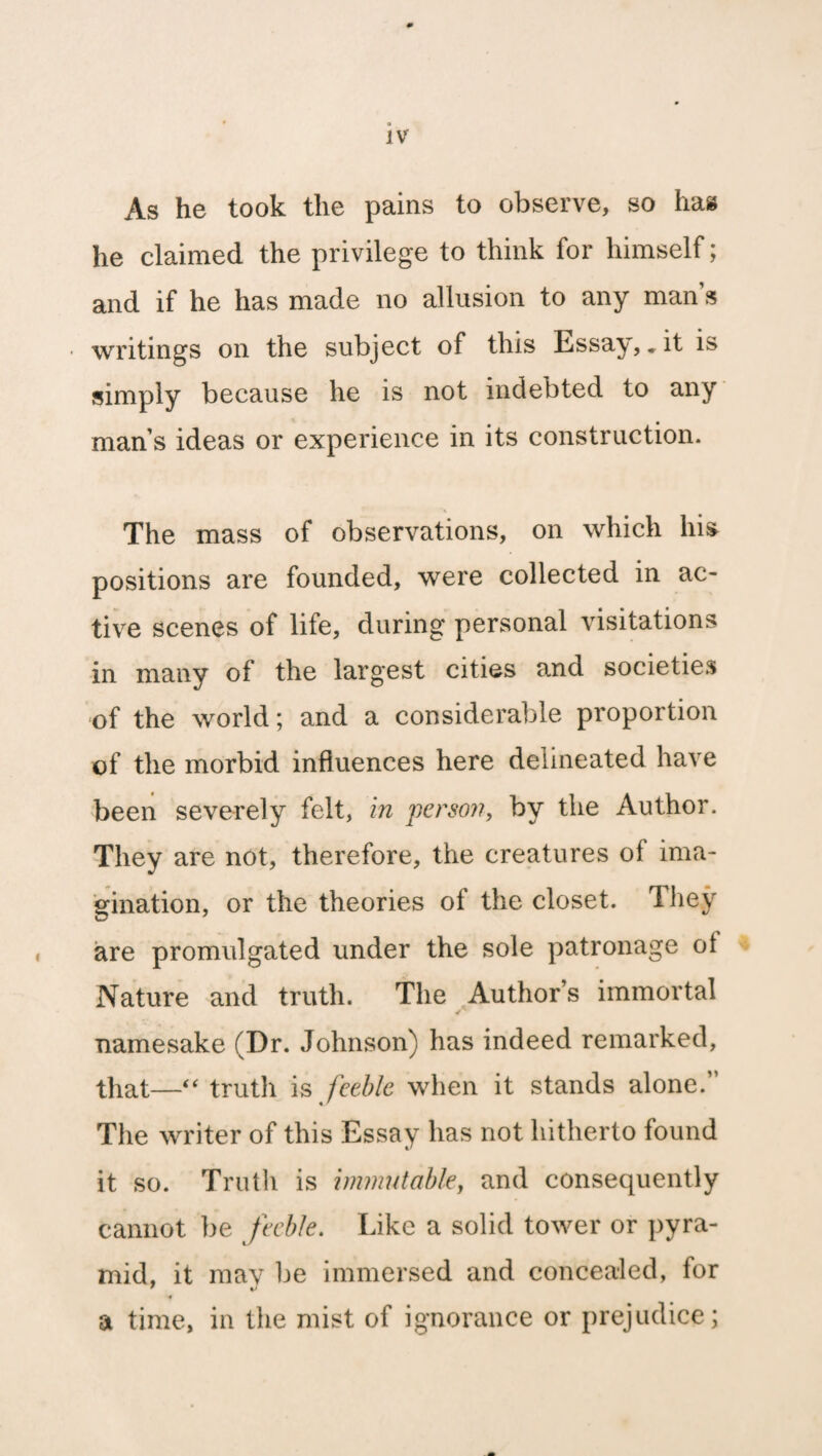 0 * ® IV As he took the pains to observe, so has he claimed the privilege to think for himself; and if he has made no allusion to any man s writings on the subject of this Essay,. it is simply because he is not indebted to any mans ideas or experience in its construction. The mass of observations, on which his positions are founded, were collected in ac¬ tive scenes of life, during personal visitations in many of the largest cities and societies of the world; and a considerable proportion of the morbid influences here delineated have been severely felt, in person, by the Author. They are not, therefore, the creatures of ima¬ gination, or the theories of the closet. They are promulgated under the sole patronage ot Nature and truth. The Author’s immortal namesake (Dr. Johnson) has indeed remarked, that—“ truth is feeble when it stands alone.’ The writer of this Essay has not hitherto found it so. Truth is immutable, and consequently cannot be feeble. Like a solid tower or pyra¬ mid, it mav be immersed and concealed, for 4 a time, in the mist of ignorance or prejudice;