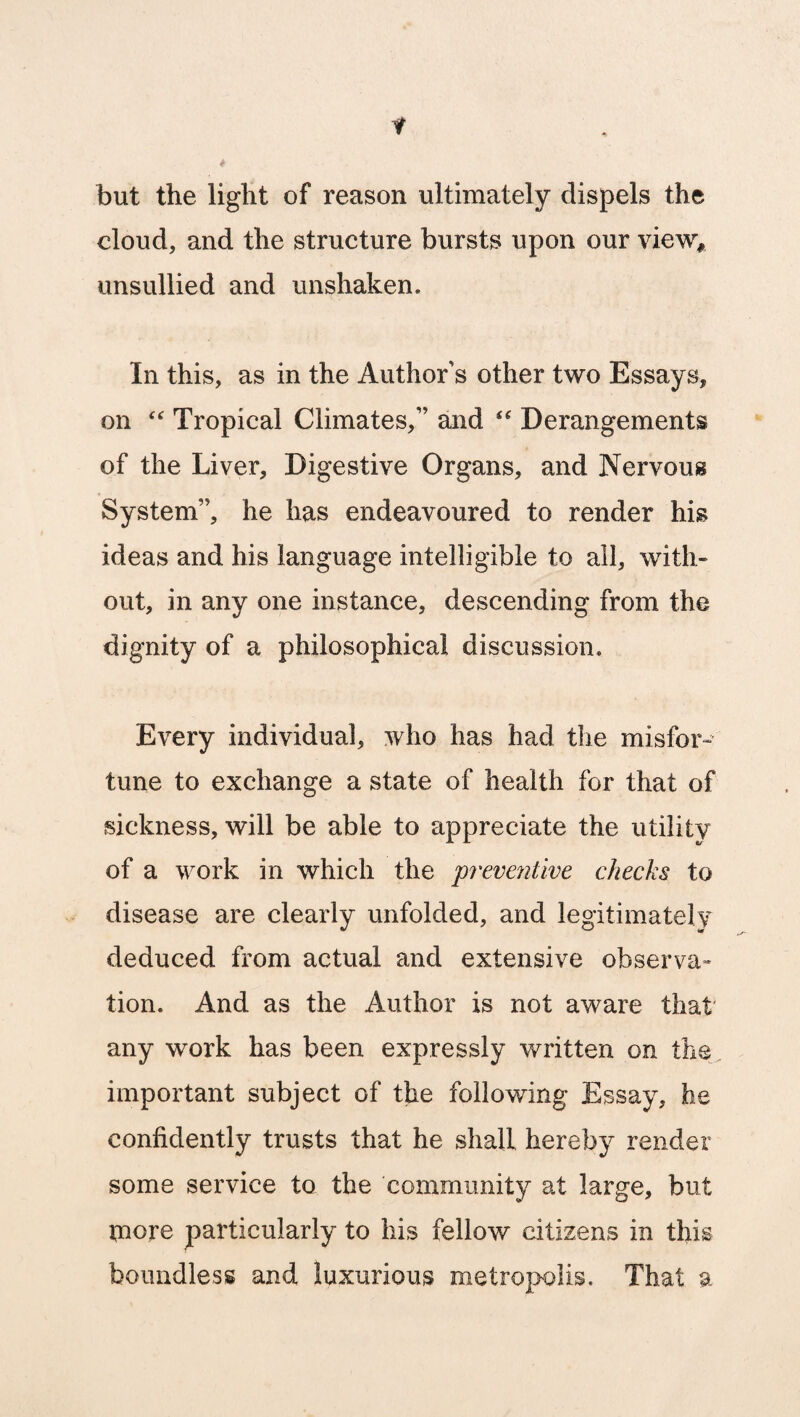 but the light of reason ultimately dispels the cloud, and the structure bursts upon our view, unsullied and unshaken. In this, as in the Author s other two Essays, on “ Tropical Climates,” and <f Derangements of the Liver, Digestive Organs, and Nervous System”, he has endeavoured to render his ideas and his language intelligible to all, with¬ out, in any one instance, descending from the dignity of a philosophical discussion. Every individual, who has had the misfor¬ tune to exchange a state of health for that of sickness, will be able to appreciate the utility of a work in which the preventive checks to disease are clearly unfolded, and legitimately deduced from actual and extensive observa» tion. And as the Author is not aware that any work has been expressly written on the important subject of the following Essay, he confidently trusts that he shall hereby render some service to the community at large, but tnore particularly to his fellow citizens in this boundless and luxurious metropolis. That a