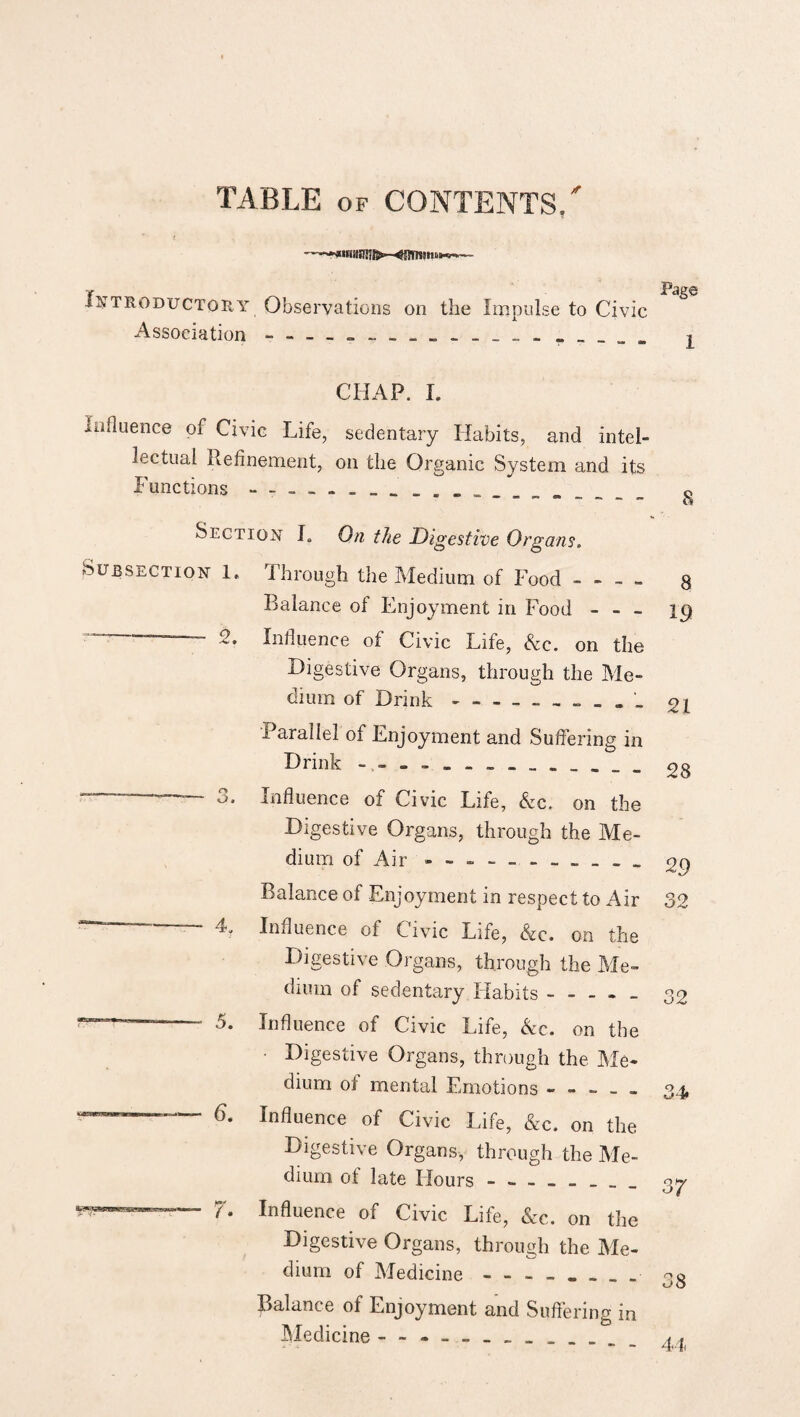 TABLE of CONTENTS/ Introductory Observations on the Impulse to Civic Page Association CHAP. I. Influence of Civic Life, sedentary Habits, and intel¬ lectual Refinement, on the Organic System and its Functions . Section I. On the Digestive Organs. Subsection 1. Through the Medium of Food - - - - 8 Balance of Enjoyment in Food - - - 19 —— 2. Influence of Civic Life, Ac. on the Digestive Organs, through the Me¬ dium of Drink-. 21 Parallel of Enjoyment and Suffering in Drink - 28 _ o o. Influence of Civic Life, Ac. on the Digestive Organs, through the Me¬ dium of Air - - .. 2 9 Balance of Enjoyment in respect to Air 32 —' 4. Influence of Civic Life, Ac. on the Digestive Organs, through the Me¬ dium of sedentary Habits ----- 32 Influence of Civic Life, Am. on the • Digestive Organs, through the Me¬ dium of mental Emotions ----- 34, ■P—1 6. Influence of Civic Life, Ac. on the Digestive Organs, through the Me¬ dium of late Hours - -- -- -- - 37 Influence of Civic Life, Ac. on the Digestive Organs, through the Me¬ dium of Medicine--- Balance of Enjoyment and Suffering in Medicine.. - __ A4