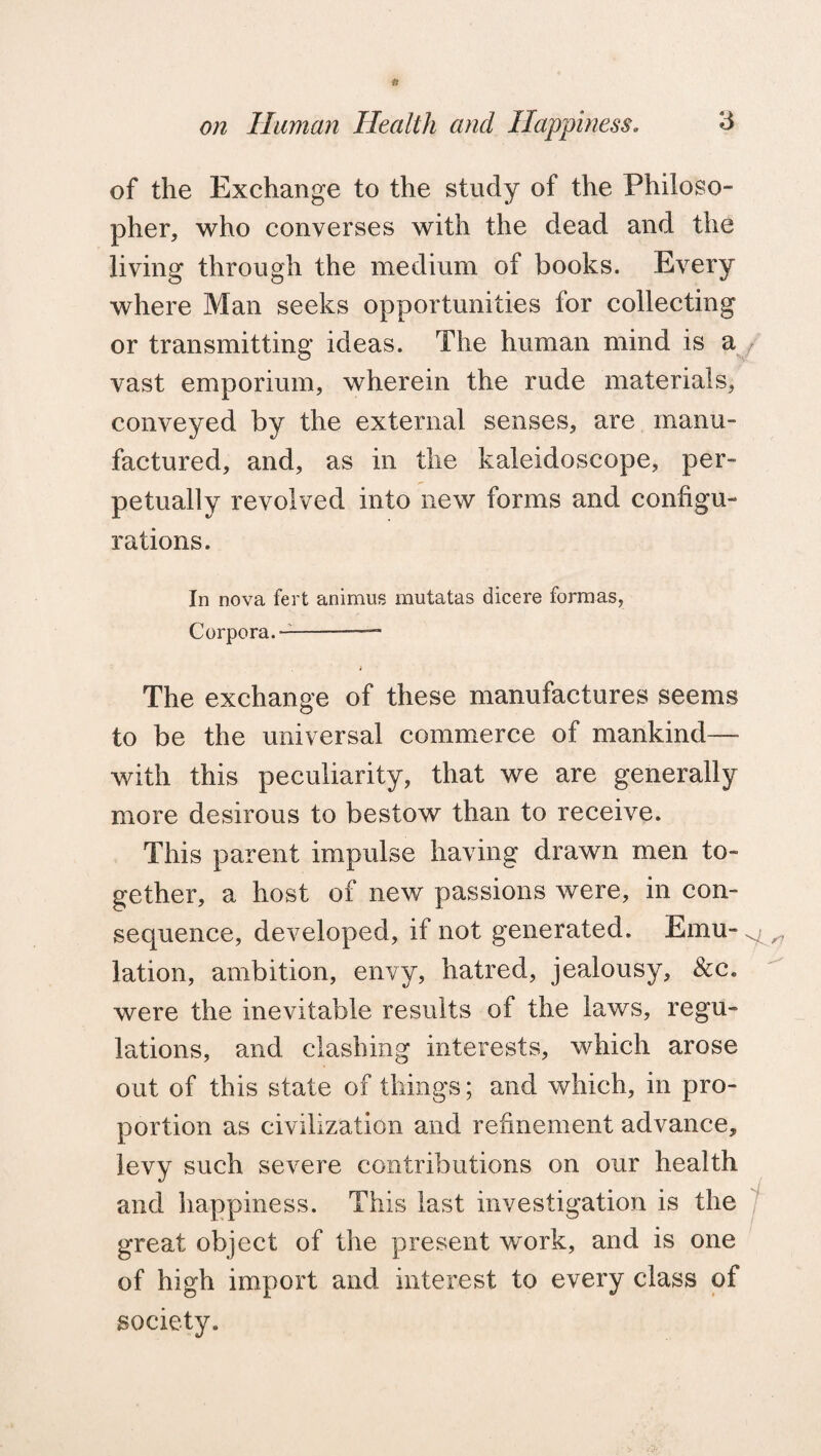 to on Human Health and Happiness. 3 of the Exchange to the study of the Philoso¬ pher, who converses with the dead and the living through the medium of books. Every where Man seeks opportunities for collecting or transmitting ideas. The human mind is a vast emporium, wherein the rude materials, conveyed by the external senses, are manu¬ factured, and, as in the kaleidoscope, per¬ petually revolved into new forms and configu¬ rations. In nova fert animus mutatas dicere formas, Corpora.-— The exchange of these manufactures seems to be the universal commerce of mankind— with this peculiarity, that we are generally more desirous to bestow than to receive. This parent impulse having drawn men to¬ gether, a host of new passions were, in con¬ sequence, developed, if not generated. Emu-j ^ lation, ambition, envy, hatred, jealousy, &c. were the inevitable results of the laws, regu¬ lations, and clashing interests, which arose out of this state of things; and which, in pro¬ portion as civilization and refinement advance, levy such severe contributions on our health and happiness. This last investigation is the great object of the present work, and is one of high import and interest to every class of society.