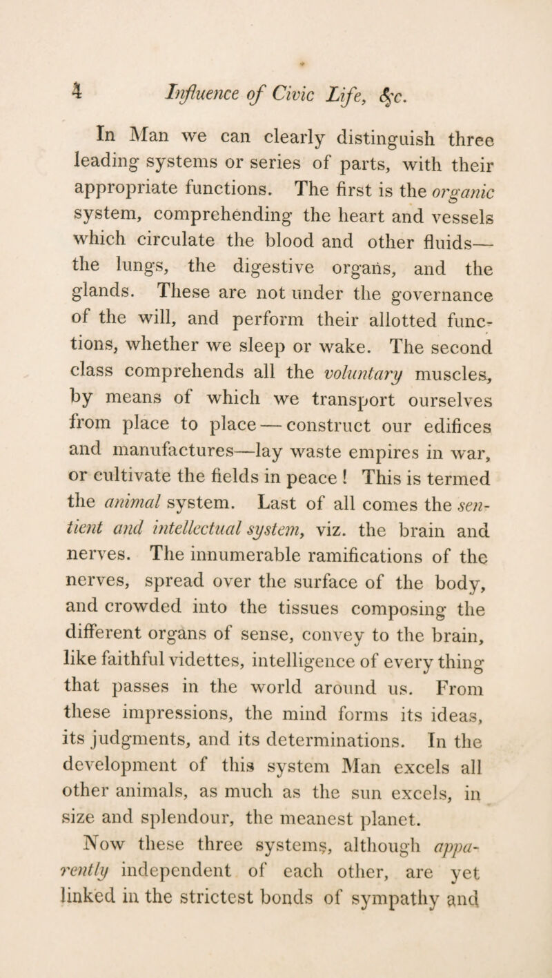 In Man we can clearly distinguish three leading systems or series of parts, with their appropriate functions. The first is the organic system, comprehending the heart and vessels which circulate the blood and other fluids— the lungs, the digestive organs, and the glands. These are not under the governance of the will, and perform their allotted func¬ tions, whether we sleep or wake. The second class comprehends all the voluntary muscles, by means of which we transport ourselves from place to place — construct our edifices and manufactures—lay waste empires in war, or cultivate the fields in peace ! This is termed the animal system. Last of all comes the sen¬ tient and intellectual system, viz. the brain and nerves. The innumerable ramifications of the nerves, spread over the surface of the body, and crowded into the tissues composing the different organs of sense, convey to the brain, like faithful videttes, intelligence of every thing that passes in the world around us. From these impressions, the mind forms its ideas, its judgments, and its determinations. In the development of this system Man excels all other animals, as much as the sun excels, in size and splendour, the meanest planet. Now these three systems, although appa¬ rently independent of each other, are yet linked in the strictest bonds of sympathy and