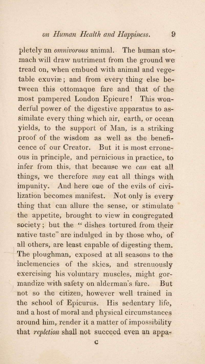 pietely an omnivorous animal. The human sto¬ mach will draw nutriment from the ground we tread on, when embued with animal and vege¬ table exuviae; and from every thing else be¬ tween this ottomaque fare and that of the most pampered London Epicure! This won¬ derful power of the digestive apparatus to as¬ similate every thing which air, earth, or ocean yields, to the support of Man, is a striking proof of the wisdom as well as the benefi¬ cence of our Creator. But it is most errone¬ ous in principle, and pernicious in practice, to infer from this, that because we can eat all things, we therefore may eat all things with impunity. And here one of the evils of civi¬ lization becomes manifest. Not only is every thing that can allure the sense, or stimulate the appetite, brought to view in congregated society; but the “ dishes tortured from their native taste” are indulged in by those who, of all others, are least capable of digesting them. The ploughman, exposed at all seasons to the inclemencies of the skies, and strenuously exercising his voluntary muscles, might gor¬ mandize with safety on alderman’s fare. But not so the citizen, however well trained in the school of Epicurus. His sedentary life, and a host of moral and physical circumstances around him, render it a matter of impossibility that repletion shall not succeed even an appa-