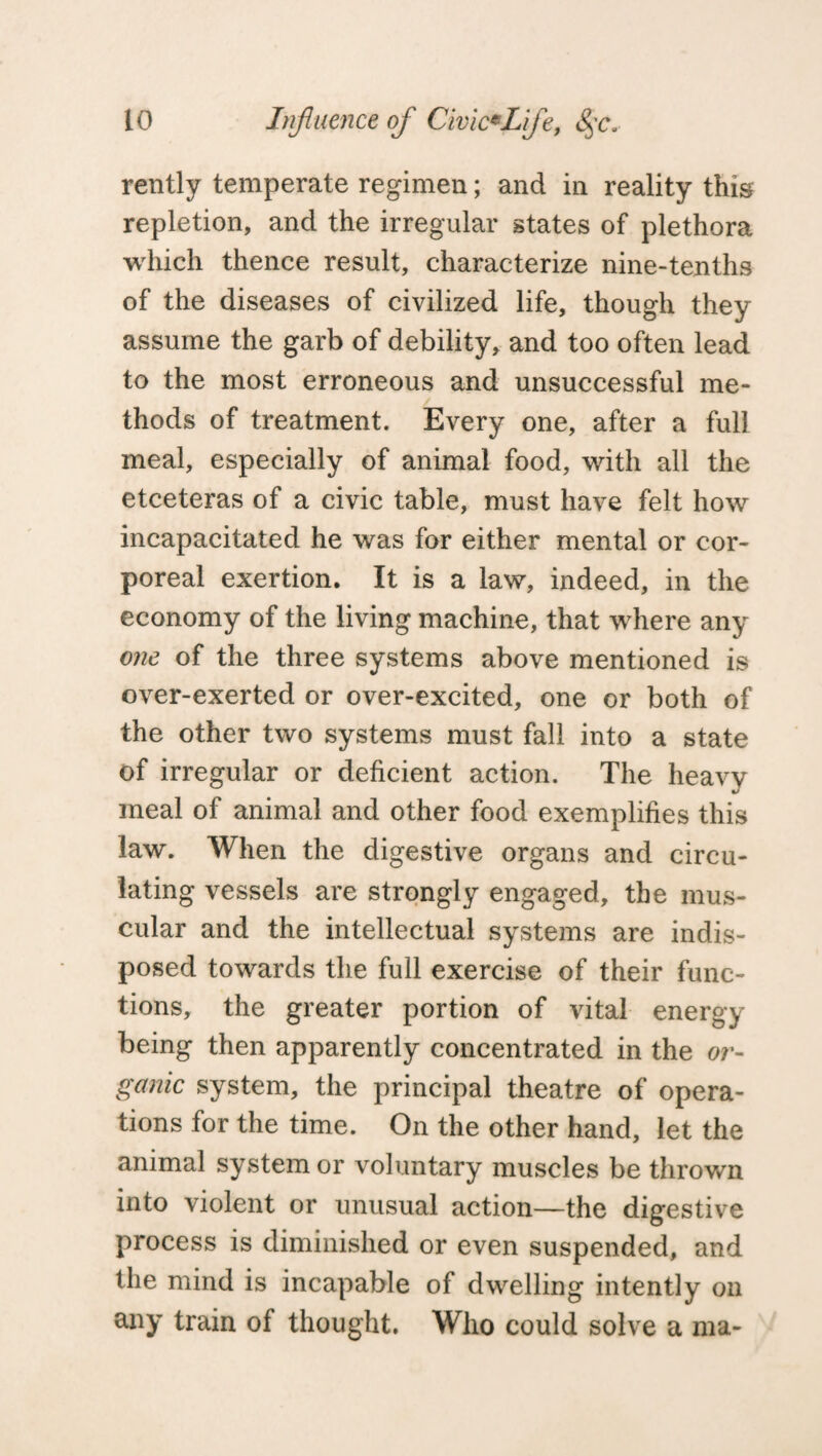 rently temperate regimen; and in reality this repletion, and the irregular states of plethora which thence result, characterize nine-tenths of the diseases of civilized life, though they assume the garb of debility, and too often lead to the most erroneous and unsuccessful me¬ thods of treatment. Every one, after a full meal, especially of animal food, with all the etceteras of a civic table, must have felt how incapacitated he was for either mental or cor¬ poreal exertion. It is a law, indeed, in the economy of the living machine, that where any one of the three systems above mentioned is over-exerted or over-excited, one or both of the other two systems must fall into a state of irregular or deficient action. The heavy meal of animal and other food exemplifies this law. When the digestive organs and circu¬ lating vessels are strongly engaged, the mus¬ cular and the intellectual systems are indis¬ posed towards the full exercise of their func¬ tions, the greater portion of vital energy being then apparently concentrated in the or¬ ganic system, the principal theatre of opera¬ tions for the time. On the other hand, let the animal system or voluntary muscles be thrown into violent or unusual action—the digestive process is diminished or even suspended, and the mind is incapable of dwelling intently on any train of thought. Who could solve a ma-