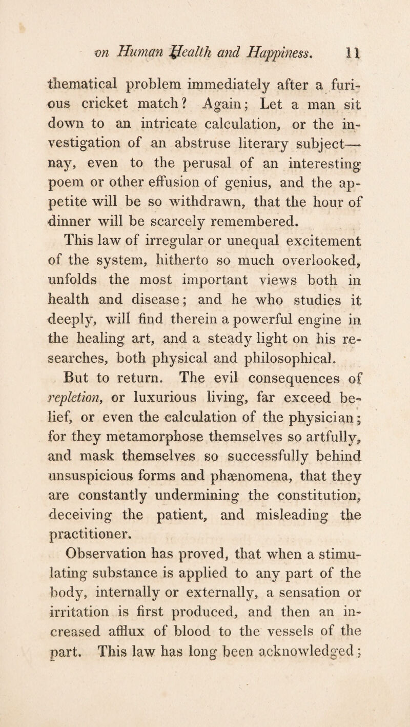 tliematical problem immediately after a furi¬ ous cricket match? Again; Let a man sit down to an intricate calculation, or the in¬ vestigation of an abstruse literary subject- nay, even to the perusal of an interesting poem or other effusion of genius, and the ap¬ petite will be so withdrawn, that the hour of dinner will be scarcely remembered. This law of irregular or unequal excitement of the system, hitherto so much overlooked, unfolds the most important views both in health and disease; and he who studies it deeply, will find therein a powerful engine in the healing art, and a steady light on his re¬ searches, both physical and philosophical. But to return. The evil consequences of repletion, or luxurious living, far exceed be¬ lief, or even the calculation of the physician; for they metamorphose themselves so artfully, and mask themselves so successfully behind unsuspicious forms and phenomena, that they are constantly undermining the constitution, deceiving the patient, and misleading the practitioner. Observation has proved, that when a stimu¬ lating substance is applied to any part of the body, internally or externally, a sensation or irritation is first produced, and then an in¬ creased afflux of blood to the vessels of the part. This law has long been acknowledged;